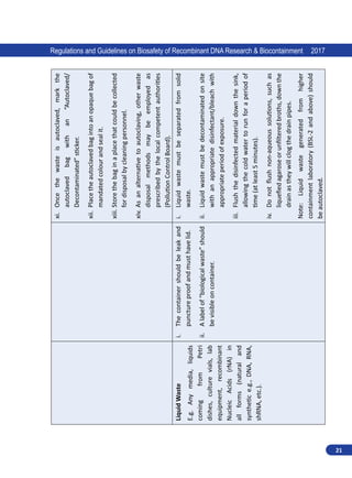 21
Regulations and Guidelines on Biosafety of Recombinant DNA Research  Biocontainment 2017
xi.	
Once
the
waste
is
autoclaved,
mark
the
autoclaved
bag
with
an
“Autoclaved/
Decontaminated”
sticker.
xii.	
Place
the
autoclaved
bag
into
an
opaque
bag
of
mandated
colour
and
seal
it.
xiii.	Store
the
bag
in
a
place
that
could
be
collected
for
disposal
by
cleaning
personnel.
xiv.	As
an
alternative
to
autoclaving,
other
waste
disposal
methods
may
be
employed
as
prescribed
by
the
local
competent
authorities
(Pollution
Control
Board).
Liquid
Waste
E.g.
Any
media,
liquids
coming
from
Petri
dishes,
culture
vials,
lab
equipment,
recombinant
Nucleic
Acids
(rNA)
in
all
forms
(natural
and
synthetic
e.g.,
DNA,
RNA,
shRNA,
etc.).
i.	
The
container
should
be
leak
and
puncture
proof
and
must
have
lid.
ii.	
A
label
of
“biological
waste”
should
be
visible
on
container.
i.	
Liquid
waste
must
be
separated
from
solid
waste.
ii.	
Liquid
waste
must
be
decontaminated
on
site
with
an
appropriate
disinfectant/bleach
with
appropriate
period
of
exposure.
iii.	
Flush
the
disinfected
material
down
the
sink,
allowing
the
cold
water
to
run
for
a
period
of
time
(at
least
5
minutes).
iv.	
Do
not
flush
non-aqueous
solutions,
such
as
liquefied
agarose
or
unfiltered
broths,
down
the
drain
as
they
will
clog
the
drain
pipes.
Note:
Liquid
waste
generated
from
higher
containment
laboratory
(BSL-2
and
above)
should
be
autoclaved.
 