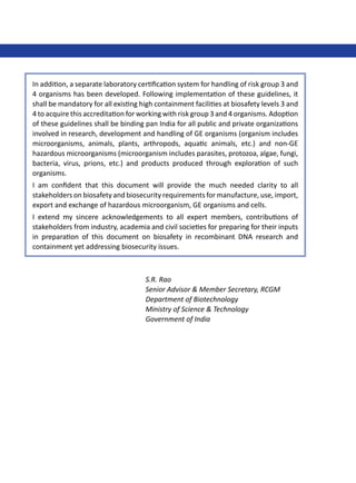 In addition, a separate laboratory certification system for handling of risk group 3 and
4 organisms has been developed. Following implementation of these guidelines, it
shall be mandatory for all existing high containment facilities at biosafety levels 3 and
4 to acquire this accreditation for working with risk group 3 and 4 organisms. Adoption
of these guidelines shall be binding pan India for all public and private organizations
involved in research, development and handling of GE organisms (organism includes
microorganisms, animals, plants, arthropods, aquatic animals, etc.) and non-GE
hazardous microorganisms (microorganism includes parasites, protozoa, algae, fungi,
bacteria, virus, prions, etc.) and products produced through exploration of such
organisms.
I am confident that this document will provide the much needed clarity to all
stakeholders on biosafety and biosecurity requirements for manufacture, use, import,
export and exchange of hazardous microorganism, GE organisms and cells.
I extend my sincere acknowledgements to all expert members, contributions of
stakeholders from industry, academia and civil societies for preparing for their inputs
in preparation of this document on biosafety in recombinant DNA research and
containment yet addressing biosecurity issues.
S.R. Rao
Senior Advisor & Member Secretary, RCGM
Department of Biotechnology
Ministry of Science & Technology
Government of India
 