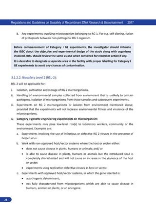 28
Regulations and Guidelines on Biosafety of Recombinant DNA Research  Biocontainment 2017
d.	 Any experiments involving microorganism belonging to RG 1. For e.g. self-cloning, fusion
of protoplasts between non-pathogenic RG 1 organism.
Before commencement of Category I GE experiments, the investigator should intimate
the IBSC about the objective and experimental design of the study along with organisms
involved. IBSC should review the same as and when convened for record or action if any.
It is desirable to designate a separate area in the facility with proper labelling for Category I
GE experiments to avoid any chances of contamination.
3.1.2.2.	Biosafety Level 2 (BSL-2):
BSL-2 will be applicable for:
i.	 Isolation, cultivation and storage of RG 2 microorganisms.
ii.	 Handling of environmental samples collected from environment that is unlikely to contain
pathogens. Isolation of microorganisms from those samples and subsequent experiments.
iii.	 Experiments on RG 2 microorganisms or isolates from environment mentioned above,
provided that the experiments will not increase environmental fitness and virulence of the
microorganisms.
iv.	 Category II genetic engineering experiments on microorganism:
These experiments may pose low-level risk(s) to laboratory workers, community or the
environment. Examples are:
a.	 Experiments involving the use of infectious or defective RG 2 viruses in the presence of
helper virus.
b.	 Work with non-approved host/vector systems where the host or vector either:
•	 does not cause disease in plants, humans or animals; and/ or
•	 is able to cause disease in plants, humans or animals but the introduced DNA is
completely characterized and will not cause an increase in the virulence of the host
or vector.
•	 experiments using replication defective viruses as host or vector.
c.	 Experiments with approved host/vector systems, in which the gene inserted is:
•	 a pathogenic determinant;
•	 not fully characterized from microorganisms which are able to cause disease in
humans, animals or plants; or an oncogene.
 