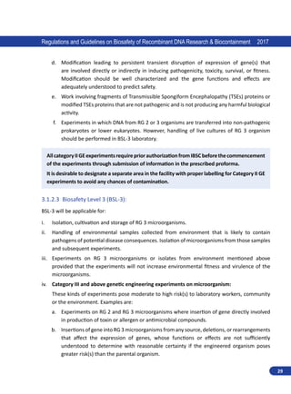 29
Regulations and Guidelines on Biosafety of Recombinant DNA Research  Biocontainment 2017
d.	 Modification leading to persistent transient disruption of expression of gene(s) that
are involved directly or indirectly in inducing pathogenicity, toxicity, survival, or fitness.
Modification should be well characterized and the gene functions and effects are
adequately understood to predict safety.
e.	 Work involving fragments of Transmissible Spongiform Encephalopathy (TSEs) proteins or
modified TSEs proteins that are not pathogenic and is not producing any harmful biological
activity.
f.	 Experiments in which DNA from RG 2 or 3 organisms are transferred into non-pathogenic
prokaryotes or lower eukaryotes. However, handling of live cultures of RG 3 organism
should be performed in BSL-3 laboratory.
AllcategoryIIGEexperimentsrequirepriorauthorizationfromIBSCbeforethecommencement
of the experiments through submission of information in the prescribed proforma.
It is desirable to designate a separate area in the facility with proper labelling for Category II GE
experiments to avoid any chances of contamination.
3.1.2.3	 Biosafety Level 3 (BSL-3):
BSL-3 will be applicable for:
i.	 Isolation, cultivation and storage of RG 3 microorganisms.
ii.	 Handling of environmental samples collected from environment that is likely to contain
pathogens of potential disease consequences. Isolation of microorganisms from those samples
and subsequent experiments.
iii.	 Experiments on RG 3 microorganisms or isolates from environment mentioned above
provided that the experiments will not increase environmental fitness and virulence of the
microorganisms.
iv.	 Category III and above genetic engineering experiments on microorganism:
These kinds of experiments pose moderate to high risk(s) to laboratory workers, community
or the environment. Examples are:
a.	 Experiments on RG 2 and RG 3 microorganisms where insertion of gene directly involved
in production of toxin or allergen or antimicrobial compounds.
b.	 Insertions of gene into RG 3 microorganisms from any source, deletions, or rearrangements
that affect the expression of genes, whose functions or effects are not sufficiently
understood to determine with reasonable certainty if the engineered organism poses
greater risk(s) than the parental organism.
 