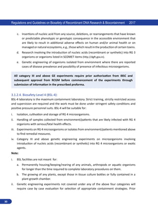 30
Regulations and Guidelines on Biosafety of Recombinant DNA Research  Biocontainment 2017
c.	 Insertions of nucleic acid from any source, deletions, or rearrangements that have known
or predictable phenotypic or genotypic consequence in the accessible environment that
are likely to result in additional adverse effects on human and/or animal health or on
managed or natural ecosystems, e.g., those which result in the production of certain toxins.
d.	 Research involving the introduction of nucleic acids (recombinant or synthetic) into RG 3
organisms or organisms listed in SCOMET items (http://dgft.gov.in).
e.	 Genetic engineering of organisms isolated from environment where there are reported
cases of disease prevalence and possibility of presence of infectious microorganisms.
All category III and above GE experiments require prior authorization from IBSC and
subsequent approval from RCGM before commencement of the experiments through
submission of information in the prescribed proforma.
3.1.2.4.	Biosafety Level 4 (BSL-4):
BSL-4 laboratory is the maximum containment laboratory. Strict training, strictly restricted access
and supervision are required and the work must be done under stringent safety conditions and
positive pressure personnel suits. BSL-4 will be suitable for:
i.	 Isolation, cultivation and storage of RG 4 microorganisms.
ii.	 Handling of samples collected from environment/patients that are likely infected with RG 4
organisms with serious/fatal health effects.
iii.	 Experiments on RG 4 microorganisms or isolates from environment/patients mentioned above
to find remedial measures.
iv.	 Category III and above genetic engineering experiments on microorganisms involving
introduction of nucleic acids (recombinant or synthetic) into RG 4 microorganisms or exotic
agents.
Note:
i.	 BSL facilities are not meant for:
a.	 Permanently housing/keeping/rearing of any animals, arthropods or aquatic organisms
for longer than the time required to complete laboratory procedures on them.
b.	 The growing of any plants, except those in tissue culture bottles or fully contained in a
plant growth chamber.
ii.	 Genetic engineering experiments not covered under any of the above four categories will
require case by case evaluation for selection of appropriate containment strategies. Prior
 