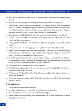 32
Regulations and Guidelines on Biosafety of Recombinant DNA Research  Biocontainment 2017
viii.	 Wash-basins, with running water, should be provided in each laboratory room, preferably near
the exit.
ix.	 Doors should have appropriate fire ratings, be self-closing, and have vision panels.
x.	 There are no specific ventilation requirements. In planning new facilities, consideration
should be given for providing a mechanical ventilation system that provides an inward air flow
and exhaust without recirculation. If there is no mechanical ventilation, windows should be
openable, preferably having fly proof screens. Skylights should be avoided.
xi.	 Drainage exits should be fitted with barriers to prevent entry of arthropods and rodents.
xii.	 Space and facilitiesshould beprovided forthesafehandling and storageof solvents,radioactive
materials and compressed gases.
xiii.	 Safety systems should cover fire, electrical emergencies, emergency shower and eyewash
facilities.
xiv.	 First-aid areas or rooms suitably equipped and readily accessible should be available.
xv.	 A good-quality and dependable water supply is essential. There should be no cross-connections
between sources for laboratory purposes and the drinking water supply. The public water
system must be protected by a back-flow preventer.
xvi.	 A reliable electricity supply with adequate capacity should be available. There should be
emergency lighting to permit safe exit. A standby generator with automatic cut-off is desirable
for the support of essential equipment-incubators, freezers, etc.
xvii.	There should be an insect and rodent control measures.
xviii.	Facilities for storing outer garments and personal items and for eating and drinking should be
provided outside the working areas.
xix.	 “No Smoking” “No Eating” and “No Drinking” signs should be displayed clearly inside and
outside the laboratory.
xx.	 Access to the laboratory area should be designed to prevent entrance of free-living arthropods
and other vermin.
B) Safety Equipments
i.	 Pipetting aids-to replace mouth pipetting.
ii.	 Screw-cap tubes and bottles - to provide positive specimen containment.
iii.	 Disposable Pasteur pipettes, whenever available, to avoid glass.
iv.	 Sterile plastic disposable transfer loops and spreader etc. to avoid incineration of regular
loops, glass spreader etc.
 