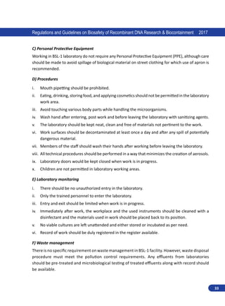 33
Regulations and Guidelines on Biosafety of Recombinant DNA Research  Biocontainment 2017
C) Personal Protective Equipment
Working in BSL-1 laboratory do not require any Personal Protective Equipment (PPE), although care
should be made to avoid spillage of biological material on street clothing for which use of apron is
recommended.
D) Procedures
i.	 Mouth pipetting should be prohibited.
ii.	 Eating, drinking, storing food, and applying cosmetics should not be permitted in the laboratory
work area.
iii.	 Avoid touching various body parts while handling the microorganisms.
iv.	 Wash hand after entering, post work and before leaving the laboratory with sanitizing agents.
v.	 The laboratory should be kept neat, clean and free of materials not pertinent to the work.
vi.	 Work surfaces should be decontaminated at least once a day and after any spill of potentially
dangerous material.
vii.	 Members of the staff should wash their hands after working before leaving the laboratory.
viii.	 All technical procedures should be performed in a way that minimizes the creation of aerosols.
ix.	 Laboratory doors would be kept closed when work is in progress.
x.	 Children are not permitted in laboratory working areas.
E) Laboratory monitoring
i.	 There should be no unauthorized entry in the laboratory.
ii.	 Only the trained personnel to enter the laboratory.
iii.	 Entry and exit should be limited when work is in progress.
iv.	 Immediately after work, the workplace and the used instruments should be cleaned with a
disinfectant and the materials used in work should be placed back to its position.
v.	 No viable cultures are left unattended and either stored or incubated as per need.
vi.	 Record of work should be duly registered in the register available.
F) Waste management
There is no specific requirement on waste management in BSL-1 facility. However, waste disposal
procedure must meet the pollution control requirements. Any effluents from laboratories
should be pre-treated and microbiological testing of treated effluents along with record should
be available.
 