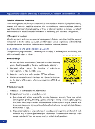 34
Regulations and Guidelines on Biosafety of Recombinant DNA Research  Biocontainment 2017
G) Health and Medical Surveillance
These microorganisms are unlikely to cause human or animal diseases of veterinary importance. Ideally,
however, staff members should be subjected to a pre-employment health surveillance procedure
regarding medical history. Prompt reporting of illness or laboratory accident is desirable and all staff
members should be made aware of the importance of maintaining good laboratory safety practice.
H) Emergency procedures
All spills, accidents and overt or potential exposures to infectious materials should be reported
immediately to the laboratory supervisor. A written record should be prepared and maintained.
Appropriate medical evaluation, surveillance and treatment should be provided.
3.1.4.	 Operational Guide for BSL-2 Facility
The operational program for BSL-1 laboratory will also apply to Biosafety Level 2 laboratory, with
additional modifications as follows:
A) Facility design
i.	 Anautoclavefordecontaminationofpotentiallyhazardouslaboratory
wastes should be available in the same building as the laboratory.
ii.	 Biological safety cabinets for handling of risk-inherent
microorganisms of RG 2 should be used.
iii.	 Laboratory may be kept under constant CCTV surveillance.
iv.	 The biohazard warning symbol and sign (Fig. 1) must be displayed
on the door(s) of the rooms where microorganisms of RG 2 are
handled.
B) Safety instruments
i.	 Autoclaves - to sterilize contaminated material.
ii.	 Biological safety cabinets to be used whenever:
a.	 Procedures with a high potential for creating hazardous aerosols. These may include
centrifugation, grinding, blending, vigorous shaking or mixing, sonic disruption, opening
containers harbouring hazardous materials whose internal pressure may be different from
the ambient pressure, intranasal inoculation of animals, and harvesting infected tissues
from animals or eggs.
b.	 High concentrations or large volumes of hazardous microorganisms are handled. Such
materials may be centrifuged in the open laboratory if sealed heads or centrifuge safety
cups are used and if they are opened only in a biological safety cabinet.
Fig. 1
 
