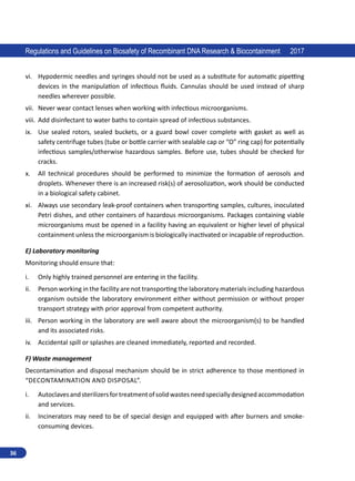 36
Regulations and Guidelines on Biosafety of Recombinant DNA Research  Biocontainment 2017
vi.	 Hypodermic needles and syringes should not be used as a substitute for automatic pipetting
devices in the manipulation of infectious fluids. Cannulas should be used instead of sharp
needles wherever possible.
vii.	 Never wear contact lenses when working with infectious microorganisms.
viii.	 Add disinfectant to water baths to contain spread of infectious substances.
ix.	 Use sealed rotors, sealed buckets, or a guard bowl cover complete with gasket as well as
safety centrifuge tubes (tube or bottle carrier with sealable cap or “O” ring cap) for potentially
infectious samples/otherwise hazardous samples. Before use, tubes should be checked for
cracks.
x.	 All technical procedures should be performed to minimize the formation of aerosols and
droplets. Whenever there is an increased risk(s) of aerosolization, work should be conducted
in a biological safety cabinet.
xi.	 Always use secondary leak-proof containers when transporting samples, cultures, inoculated
Petri dishes, and other containers of hazardous microorganisms. Packages containing viable
microorganisms must be opened in a facility having an equivalent or higher level of physical
containment unless the microorganism is biologically inactivated or incapable of reproduction.
E) Laboratory monitoring
Monitoring should ensure that:
i.	 Only highly trained personnel are entering in the facility.
ii.	 Person working in the facility are not transporting the laboratory materials including hazardous
organism outside the laboratory environment either without permission or without proper
transport strategy with prior approval from competent authority.
iii.	 Person working in the laboratory are well aware about the microorganism(s) to be handled
and its associated risks.
iv.	 Accidental spill or splashes are cleaned immediately, reported and recorded.
F) Waste management
Decontamination and disposal mechanism should be in strict adherence to those mentioned in
“Decontamination and disposal”.
i.	 Autoclavesandsterilizersfortreatmentofsolidwastesneedspeciallydesignedaccommodation
and services.
ii.	 Incinerators may need to be of special design and equipped with after burners and smoke-
consuming devices.
 