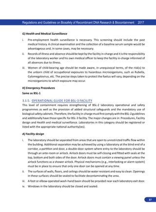 37
Regulations and Guidelines on Biosafety of Recombinant DNA Research  Biocontainment 2017
G) Health and Medical Surveillance
i.	 Pre-employment health surveillance is necessary. This screening should include the past
medical history. A clinical examination and the collection of a baseline serum sample would be
advantageous and, in some cases, may be necessary.
ii.	 Records of illness and absence should be kept by the facility in-charge and it is the responsibility
of the laboratory worker and his own medical officer to keep the facility in-charge informed of
all absences due to illness.
iii.	 Women of child-bearing age should be made aware, in unequivocal terms, of the risk(s) to
the unborn child of occupational exposures to hazardous microorganisms, such as Rubella,
Cytomegalovirus, etc. The precise steps taken to protect the foetus will vary, depending on the
microorganisms to which exposure may occur.
H) Emergency Procedures
Same as BSL-1
3.1.5. Operational Guide for BSL-3 Facility
This level of containment requires strengthening of BSL-2 laboratory operational and safety
programmes as well as the provision of added structural safeguards and the mandatory use of
biologicalsafetycabinets.Therefore,thefacilityin-chargemustfirstcomplywiththeBSL-2guidelines
and additionally have those specific for BSL-3 facility. The major changes are in: Procedures, Facility
design and Health and medical surveillance. Laboratories in this category should be registered or
listed with the appropriate national authority(ies).
A) Facility design
i.	 The laboratory should be separated from areas that are open to unrestricted traffic flow within
the building. Additional separation may be achieved by using a laboratory at the blind end of a
corridor, a partition and door, a double-door system where entry to the laboratory should be
through an ante-room or airlock. Airlock doors must be self-closing and fitted with seals at the
top, bottom and both sides of the door. Airlock doors must contain a viewing panel unless the
airlock functions as a shower airlock. Physical mechanisms (e.g., interlocking or alarm system)
must be in place to ensure that only one door can be opened at any time.
ii.	 The surfaces of walls, floors, and ceilings should be water resistant and easy to clean. Openings
in these surfaces should be sealed to facilitate decontaminating the area.
iii.	 A foot or elbow-operated wash-hand basin should be provided near each laboratory exit door.
iv.	 Windows in the laboratory should be closed and sealed.
 
