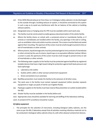 39
Regulations and Guidelines on Biosafety of Recombinant DNA Research  Biocontainment 2017
xvii.	 If the HEPA-filtered exhaust air from Class I or II biological safety cabinets is to be discharged
to the outside through a building exhaust air system, it should be connected to this system
in such a way as to avoid any interference with the air balance of the cabinet or building
exhaust systems.
xviii.	 Designated areas or hanging areas for PPE must be available within each work area.
xix.	 The facility must be constructed to enable gaseous decontamination of the whole facility.
xx.	 Where the facility shares an airlock with a contained animal or invertebrate facility, or if
animals or invertebrates are handled within the facility, any openings in the wall or ceiling,
such as ventilation inlets and outlets must be screened. The screens must be fixed and sealed
against their mounting. The aperture of the screen must be small enough to prevent entry or
exit of invertebrates or other animals.
xxi.	 Where present, liquid drainage exits must be protected against entry and exit of invertebrate
or other animals by the use of screens, liquid traps or an equivalent effective method. Where
a screen is used, the apertures of the screen must be small enough to prevent entry or exit
of invertebrates or other animals.
xxii.	 The following water supplies to the facility must be protected against backflow by registered
testable devices that have a high hazard rating for protection against both back-pressure and
back-siphonage:
a.	 Laboratory sink outlets
b.	 Outlets within a BSC or other aerosol containment equipment
c.	 Direct connections to an autoclave.
xxiii.	 Backflow prevention must isolate the facility to the exclusion of all other areas.
xxiv.	 The work area in the facility must contain eyewash equipment (either plumber eyewash
equipment or single use packs of sterile use irrigation fluids).
xxv.	 Piped gas supplies to the facility must have reverse flow prevention on outlets located within
the BSC.
xxvi.	 Shower facility must be available in the facility before exit.
xxvii.	 Appropriate areas should be available for donning and doffing of the laboratory clothing.
xxviii.	A constant CCTV surveillance should be in place.
B) Safety equipment
i.	 The principles for the selection of instrument, including biological safety cabinets, are the
same as per the BSL 2 laboratory except that all activities involving infectious materials are to
be conducted in biological safety cabinets (Class II), with other physical containment devices.
 