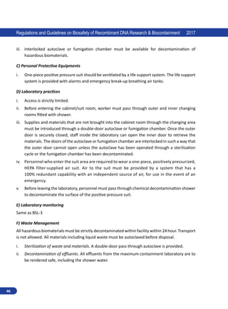 46
Regulations and Guidelines on Biosafety of Recombinant DNA Research  Biocontainment 2017
iii.	 Interlocked autoclave or fumigation chamber must be available for decontamination of
hazardous biomaterials.
C) Personal Protective Equipments
i.	 One-piece positive pressure suit should be ventilated by a life support system. The life support
system is provided with alarms and emergency break-up breathing air tanks.
D) Laboratory practices
i.	 Access is strictly limited.
ii.	 Before entering the cabinet/suit room, worker must pass through outer and inner changing
rooms fitted with shower.
iii.	 Supplies and materials that are not brought into the cabinet room through the changing area
must be introduced through a double-door autoclave or fumigation chamber. Once the outer
door is securely closed, staff inside the laboratory can open the inner door to retrieve the
materials. The doors of the autoclave or fumigation chamber are interlocked in such a way that
the outer door cannot open unless the autoclave has been operated through a sterilization
cycle or the fumigation chamber has been decontaminated.
iv.	 Personnel who enter the suit area are required to wear a one-piece, positively pressurized,
HEPA filter-supplied air suit. Air to the suit must be provided by a system that has a
100% redundant capability with an independent source of air, for use in the event of an
emergency.
v.	 Before leaving the laboratory, personnel must pass through chemical decontamination shower
to decontaminate the surface of the positive pressure suit.
E) Laboratory monitoring
Same as BSL-3
F) Waste Management
All hazardous biomaterials must be strictly decontaminated within facility within 24 hour. Transport
is not allowed. All materials including liquid waste must be autoclaved before disposal.
i.	 Sterilization of waste and materials. A double-door pass through autoclave is provided.
ii.	 Decontamination of effluents. All effluents from the maximum containment laboratory are to
be rendered safe, including the shower water.
 