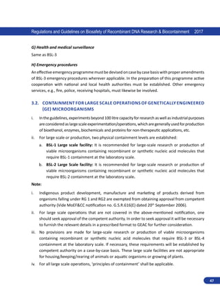 47
Regulations and Guidelines on Biosafety of Recombinant DNA Research  Biocontainment 2017
G) Health and medical surveillance
Same as BSL-3
H) Emergency procedures
Aneffectiveemergencyprogrammemustbedevisedoncasebycasebasiswithproperamendments
of BSL-3 emergency procedures wherever applicable. In the preparation of this programme active
cooperation with national and local health authorities must be established. Other emergency
services, e.g., fire, police, receiving hospitals, must likewise be involved.
3.2.	 Containment for large scale operations of genetically engineered
(GE) Microorganisms
i.	 In the guidelines, experiments beyond 100 litre capacity for research as well as industrial purposes
areconsideredaslargescaleexperimentation/operations,whicharegenerallyusedforproduction
of bioethanol, enzymes, biochemicals and proteins for non-therapeutic applications, etc.
ii.	 For large scale or production, two physical containment levels are established:
a.	 BSL-1 Large scale facility: It is recommended for large-scale research or production of
viable microorganisms containing recombinant or synthetic nucleic acid molecules that
require BSL-1 containment at the laboratory scale.
b.	 BSL-2 Large Scale facility: It is recommended for large-scale research or production of
viable microorganisms containing recombinant or synthetic nucleic acid molecules that
require BSL-2 containment at the laboratory scale.
Note:
i.	 Indigenous product development, manufacture and marketing of products derived from
organisms falling under RG 1 and RG2 are exempted from obtaining approval from competent
authority (Vide MoEFCC notification no. G.S.R.616(E) dated 20th
September 2006).
ii.	 For large scale operations that are not covered in the above-mentioned notification, one
should seek approval of the competent authority. In order to seek approval it will be necessary
to furnish the relevant details in a prescribed format to GEAC for further consideration.
iii.	 No provisions are made for large-scale research or production of viable microorganisms
containing recombinant or synthetic nucleic acid molecules that require BSL-3 or BSL-4
containment at the laboratory scale. If necessary, these requirements will be established by
competent authority on a case-by-case basis. These large scale facilities are not appropriate
for housing/keeping/rearing of animals or aquatic organisms or growing of plants.
iv.	 For all large scale operations, ‘principles of containment’ shall be applicable.
 