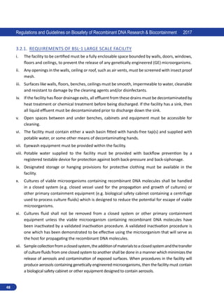 48
Regulations and Guidelines on Biosafety of Recombinant DNA Research  Biocontainment 2017
3.2.1.	 Requirements of BSL-1 Large scale facility
i.	 The facility to be certified must be a fully enclosable space bounded by walls, doors, windows,
floors and ceilings, to prevent the release of any genetically engineered (GE) microorganisms.
ii.	 Any openings in the walls, ceiling or roof, such as air vents, must be screened with insect proof
mesh.
iii.	 Surfaces like walls, floors, benches, ceilings must be smooth, impermeable to water, cleanable
and resistant to damage by the cleaning agents and/or disinfectants.
iv.	 If the facility has floor drainage exits, all effluent from these drains must be decontaminated by
heat treatment or chemical treatment before being discharged. If the facility has a sink, then
all liquid effluent must be decontaminated prior to discharge down the sink.
v.	 Open spaces between and under benches, cabinets and equipment must be accessible for
cleaning.
vi.	 The facility must contain either a wash basin fitted with hands-free tap(s) and supplied with
potable water, or some other means of decontaminating hands.
vii.	 Eyewash equipment must be provided within the facility.
viii.	 Potable water supplied to the facility must be provided with backflow prevention by a
registered testable device for protection against both back-pressure and back-siphonage.
ix.	 Designated storage or hanging provisions for protective clothing must be available in the
facility.
x.	 Cultures of viable microorganisms containing recombinant DNA molecules shall be handled
in a closed system (e.g. closed vessel used for the propagation and growth of cultures) or
other primary containment equipment (e.g. biological safety cabinet containing a centrifuge
used to process culture fluids) which is designed to reduce the potential for escape of viable
microorganisms.
xi.	 Cultures fluid shall not be removed from a closed system or other primary containment
equipment unless the viable microorganism containing recombinant DNA molecules have
been inactivated by a validated inactivation procedure. A validated inactivation procedure is
one which has been demonstrated to be effective using the microorganism that will serve as
the host for propagating the recombinant DNA molecules.
xii.	 Samplecollectionfromaclosedsystem,theadditionofmaterialstoaclosedsystemandthetransfer
of culture fluids from one closed system to another shall be done in a manner which minimizes the
release of aerosols and contamination of exposed surfaces. When procedures in the facility will
produce aerosols containing genetically engineered microorganisms, then the facility must contain
a biological safety cabinet or other equipment designed to contain aerosols.
 