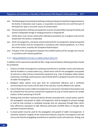 50
Regulations and Guidelines on Biosafety of Recombinant DNA Research  Biocontainment 2017
xxiii.	 Thefollowingpersonalprotectiveclothingmustbewornbypersonnelperforming procedures in
the facility: A laboratory coat or gown, or equivalent, to protect the arms and front part of
the body from spills or any other source of contamination.
xxiv.	 Personal protective clothing and equipment must be removed before leaving the facility and
stored in designated storage or hanging provisions or disposed off.
xxv.	 Facility doors must remain closed when laboratory procedures are in progress and must be
locked when the facility is unattended.
xxvi.	 All GE microorganisms, and waste contaminated with GE microorganisms, being transported
out of the facility must be transported in accordance with relevant guidelines, as in force
from time to time, issued by the Competent Authority(ies).
xxvii.	 Transport of GE microorganisms between the certified facility and the storage unit must be
in accordance with relevant guidelines.
3.2.2.	 Requirements of BSL-2 Large scale facility
In addition to the requirement specified for BSL-1 large scale facility(ies), following practices should
be considered:
i.	 Cultures of viable microorganisms containing recombinant or synthetic nucleic acid molecules
shall be handled in a closed system (e.g., closed vessel used for the propagation and growth
of cultures) or other primary containment equipment (e.g., Class III biological safety cabinet
containing a centrifuge used to process culture fluids) which is designed to prevent the escape
of viable microorganisms.
ii.	 Biological safety cabinet must pass tests for containment efficiency and a certificate
summarizing the test results and the date of the next test, must be affixed to the cabinet.
iii.	 Culture fluids that contain viable microorganisms or viral vectors intended as final product may
be removed from the primary containment equipment by way of closed systems for sample
analysis, further processing or final fill.
iv.	 Rotating seals and other mechanical devices directly associated with a closed system used for
the propagation and growth of viable microorganisms shall be designed to prevent leakage
or shall be fully enclosed in ventilated housings that are exhausted through filters which
have efficiencies equivalent to high efficiency particulate air/HEPA filters or through other
equivalent treatment devices.
v.	 A closed system must be used for the propagation and growth of viable microorganisms. It
should be tested for integrity of the containment features using the microorganism that will
serve as the host for propagating recombinant or synthetic nucleic acid molecules. Testing, and
 