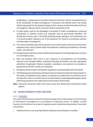 51
Regulations and Guidelines on Biosafety of Recombinant DNA Research  Biocontainment 2017
modification or replacement of essential containment features shall be accomplished prior
to the introduction of viable microorganisms. Procedures and methods used in the testing
shall be appropriate for the equipment design and for recovery and demonstration of the test
microorganism. Records of tests and results shall be maintained on file.
vi.	 A closed system used for the propagation and growth of viable microorganisms containing
recombinant or synthetic nucleic acid molecules shall be permanently identified. This
identification shall be used in all records reflecting testing, operation, and maintenance and
in all documentation relating to use of this equipment for research or production activities
involving viable microorganisms.
vii.	 The universal biosafety sign shall be pasted on each closed system and primary containment
equipment when used to contain viable microorganisms containing recombinant or synthetic
nucleic acid molecules.
viii.	 Emergency plans shall also include methods and procedures for handling large losses of culture
on an emergency basis.
ix.	 Spills and accidents which result in over exposures to microorganisms are immediately
reported to the Biosafety Officer, Institutional Biosafety Committee, and other appropriate
authorities (if applicable). Medical evaluation, surveillance, and treatment are provided as
appropriate and written records are maintained.
x.	 Emergency drench showers and eyewash equipment must be provided within the facility.
xi.	 Thefollowingpersonalprotectiveclothingmustbewornbypersonnelperforming procedures in
the facility: (a) Laboratory coat or gown, or equivalent, to protect the arms and front part of
the body from spills or any other source of contamination; and (b) Appropriate gloves (while
performing procedures that might lead to contamination of the hands).
Note: 
Assessment should be made of the need to wear face shields when working with closed
systems.
3.3.	 Animal Biosafety Level Facilities
3.3.1.	 Purpose
This type of facility houses animals for research purposes that include testing of chemical drugs
or risk-inherent microorganisms or its products on laboratory animals. In addition, animals
housed at the facility but not as part of ongoing research should also be protected. It should be
ensured that:
i.	 Healthy animals are not acquiring infection leading to clinical disease or mortality.
 