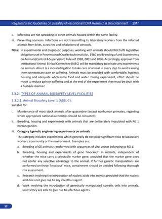52
Regulations and Guidelines on Biosafety of Recombinant DNA Research  Biocontainment 2017
ii.	 Infections are not spreading to other animals housed within the same facility.
iii.	 Preventing zoonosis. Infections are not transmitting to laboratory workers from the infected
animals from bites, scratches and inhalations of aerosols.
Note: 
In experimental and diagnostic purposes, working with animals should first fulfil legislative
obligationssetinPreventionofCrueltytoAnimalsAct,1960andBreedingofandExperiments
on Animals (Control  Supervision) Rules of 1998, 2001 and 2006. Accordingly, approval from
Institutional Animal Ethical Committee (IAEC) will be mandatory to initiate any experiments
on animals. Also it is a moral obligation to take care of animal in every step to avoid causing
them unnecessary pain or suffering. Animals must be provided with comfortable, hygienic
housing and adequate wholesome food and water. During experiment, effort should be
made to reduce pain or suffering and at the end of the experiment they must be dealt with
a humane manner.
3.3.2.	 Types of Animal Biosafety Level Facilities
3.3.2.1.	Animal Biosafety Level 1 (ABSL-1):
Suitable for:
i.	 Maintenance of most stock animals after quarantine (except nonhuman primates, regarding
which appropriate national authorities should be consulted).
ii.	 Breeding, housing and experiments with animals that are deliberately inoculated with RG 1
microorganism.
iii.	 Category I genetic engineering experiments on animals:
This category includes experiments which generally do not pose significant risks to laboratory
workers, community or the environment. Examples are:
a.	 Breeding of GE animals transformed with sequences of viral vector belonging to RG 1.
b.	 Breeding, housing and experiments of gene ‘knockout’ in rodents, independent of
whether the mice carry a selectable marker gene, provided that the marker gene does
not confer any selective advantage to the animal. If further genetic manipulations are
performed on these ‘knockout’ mice, containment should be decided following thorough
risk assessment.
c.	 Research involving the introduction of nucleic acids into animals provided that the nucleic
acid does not give rise to any infectious agent.
d.	 Work involving the introduction of genetically manipulated somatic cells into animals,
unless they are able to give rise to infectious agents.
 