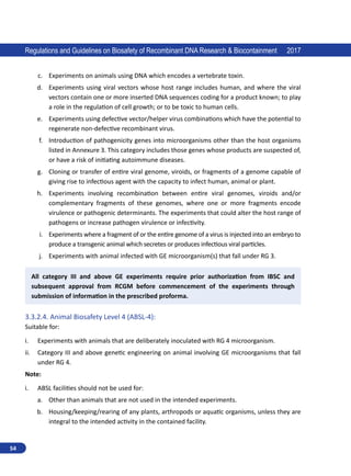 54
Regulations and Guidelines on Biosafety of Recombinant DNA Research  Biocontainment 2017
c.	 Experiments on animals using DNA which encodes a vertebrate toxin.
d.	 Experiments using viral vectors whose host range includes human, and where the viral
vectors contain one or more inserted DNA sequences coding for a product known; to play
a role in the regulation of cell growth; or to be toxic to human cells.
e.	 Experiments using defective vector/helper virus combinations which have the potential to
regenerate non-defective recombinant virus.
f.	 Introduction of pathogenicity genes into microorganisms other than the host organisms
listed in Annexure 3. This category includes those genes whose products are suspected of,
or have a risk of initiating autoimmune diseases.
g.	 Cloning or transfer of entire viral genome, viroids, or fragments of a genome capable of
giving rise to infectious agent with the capacity to infect human, animal or plant.
h.	 Experiments involving recombination between entire viral genomes, viroids and/or
complementary fragments of these genomes, where one or more fragments encode
virulence or pathogenic determinants. The experiments that could alter the host range of
pathogens or increase pathogen virulence or infectivity.
i.	 Experiments where a fragment of or the entire genome of a virus is injected into an embryo to
produce a transgenic animal which secretes or produces infectious viral particles.
j.	 Experiments with animal infected with GE microorganism(s) that fall under RG 3.
All category III and above GE experiments require prior authorization from IBSC and
subsequent approval from RCGM before commencement of the experiments through
submission of information in the prescribed proforma.
3.3.2.4.	Animal Biosafety Level 4 (ABSL-4):
Suitable for:
i.	 Experiments with animals that are deliberately inoculated with RG 4 microorganism.
ii.	 Category III and above genetic engineering on animal involving GE microorganisms that fall
under RG 4.
Note:
i.	 ABSL facilities should not be used for:
a.	 Other than animals that are not used in the intended experiments.
b.	 Housing/keeping/rearing of any plants, arthropods or aquatic organisms, unless they are
integral to the intended activity in the contained facility.
 
