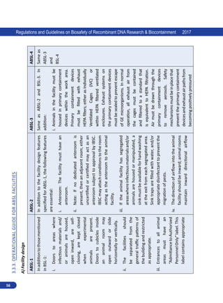 56
Regulations and Guidelines on Biosafety of Recombinant DNA Research  Biocontainment 2017
3.3.3.
Operational
Guide
for
ABSL
Facilities
A)
Facility
design
ABSL-1
ABSL-2
ABSL-3
ABSL-4
In
addition
to
those
mentioned
in
BSL-1:
i.	
Doors
to
areas
where
infectious
materials
and/
or
animals
are
housed,
open
inward,
are
self-
closing,
are
kept
closed
when
experimental
animals
are
present.
Doors
to
cubicles
inside
an
animal
room
may
open
outward
or
slide
horizontally
or
vertically.
ii.	
The
facilities
should
be
separated
from
the
general
traffic
patterns
of
the
building
and
restricted
as
appropriate.
iii.	
Entrances
to
all
animal
areas
must
have
an
“Admittance
to
Authorized
Personnel
Only”
label.
This
label
contains
appropriate
In
addition
to
the
facility
design
features
specified
for
ABSL-1,
the
following
features
are
essential:
i.	
Anteroom:
The
facility
must
have
an
anteroom.
ii.	
Note:
If
no
dedicated
anteroom
is
present,
then
an
adjacent
room,
either
uncertified
or
certified
may
act
as
an
anteroom
subject
to
approval
by
IBSC.
IBSC
may
attach
conditions
to
the
room
acting
as
the
anteroom
to
the
animal
facility.
iii.	
If
the
animal
facility
has
segregated
areas
where
infectious
materials
and/or
animals
are
housed
or
manipulated,
a
sink
must
be
available
for
hand
washing
at
the
exit
from
each
segregated
area.
Sink
traps
are
filled
with
water,
and/or
appropriate
disinfectant
to
prevent
the
migration
of
pests.
iv.	
The
direction
of
airflow
into
the
animal
facility
should
be
inward;
animal
rooms
maintain
inward
directional
airflow
Same
as
ABSL-2
and
BSL-3.
In
addition:
i.	
Animals
in
the
facility
must
be
housed
in
primary
containment
devices
within
the
work
area.
Primary
containment
devices
must
be
fitted
with
exhaust
HEPA
filters;
either
as
Individually
Ventilated
Cages
(IVC)
or
within
HEPA
filtered
ventilated
enclosures.
Exhaust
systems
on
the
primary
containment
devices
must
be
sealed
to
prevent
escape
of
GE
microorganisms.
In
normal
operation,
all
exhaust
air
from
the
cages
must
be
contained
and
filtered
to
a
standard
that
is
equivalent
to
HEPA
filtration.
Air
must
be
drawn
through
the
primary
containment
devices
to
remove
aerosols.
Safety
mechanisms
must
be
in
place
that
prevent
the
primary
containment
devices
and
exhaust
air
paths
from
becoming
positively
pressured
Same
as
ABSL-3
and
BSL-4
 