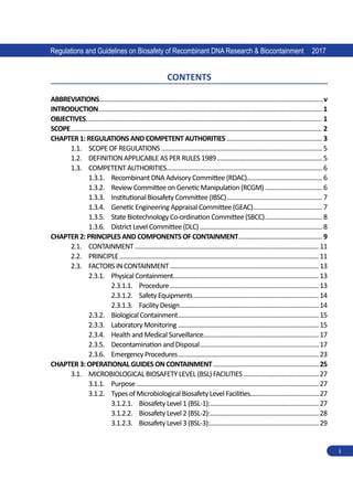 Regulations and Guidelines on Biosafety of Recombinant DNA Research & Biocontainment 2017
i
Contents
ABBREVIATIONS.......................................................................................................................................v
INTRODUCTION...................................................................................................................................... 1
OBJECTIVES.............................................................................................................................................. 1
SCOPE....................................................................................................................................................... 2
CHAPTER 1: REGULATIONS AND COMPETENT AUTHORITIES.......................................................... 3
1.1.	 SCOPE OF REGULATIONS................................................................................................. 5
1.2.	 DEFINITION APPLICABLE AS PER RULES 1989................................................................ 5
1.3.	 COMPETENT AUTHORITIES............................................................................................. 6
1.3.1.	 Recombinant DNA Advisory Committee (RDAC)............................................. 6
1.3.2.	 Review Committee on Genetic Manipulation (RCGM)................................... 6
1.3.3.	 Institutional Biosafety Committee (IBSC).......................................................... 7
1.3.4.	 Genetic Engineering Appraisal Committee (GEAC).......................................... 7
1.3.5.	 State Biotechnology Co-ordination Committee (SBCC)................................... 8
1.3.6.	 District Level Committee (DLC).......................................................................... 8
CHAPTER 2: PRINCIPLES AND COMPONENTS OF CONTAINMENT................................................... 9
2.1.	 CONTAINMENT............................................................................................................... 11
2.2.	 PRINCIPLE........................................................................................................................ 11
2.3.	 FACTORS IN CONTAINMENT..........................................................................................13
2.3.1.	 Physical Containment.
.......................................................................................13
2.3.1.1.	 Procedure..........................................................................................13
2.3.1.2.	 Safety Equipments............................................................................14
2.3.1.3.	 Facility Design....................................................................................14
2.3.2.	 Biological Containment.....................................................................................15
2.3.3.	 Laboratory Monitoring.....................................................................................15
2.3.4.	 Health and Medical Surveillance.....................................................................17
2.3.5.	 Decontamination and Disposal........................................................................17
2.3.6.	 Emergency Procedures.....................................................................................23
CHAPTER 3: OPERATIONAL GUIDES ON CONTAINMENT................................................................25
3.1.	 MICROBIOLOGICAL BIOSAFETY LEVEL (BSL) FACILITIES..............................................27
3.1.1.	 Purpose.............................................................................................................. 27
3.1.2.	 Types of Microbiological Biosafety Level Facilities.........................................27
3.1.2.1.	 Biosafety Level 1 (BSL-1):.
.................................................................27
3.1.2.2.	 Biosafety Level 2 (BSL-2):.
.................................................................28
3.1.2.3.	 Biosafety Level 3 (BSL-3):.
.................................................................29
 