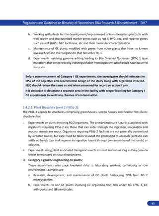 63
Regulations and Guidelines on Biosafety of Recombinant DNA Research  Biocontainment 2017
b.	 Working with plants for the development/improvement of transformation protocols with
well-known and characterized marker genes such as npt II, HYG, etc. and reporter genes
such as uidA (GUS), GFP, luciferase, etc and their molecular characterization.
c.	 Maintenance of GE plants modified with genes from other plants that have no known
invasive trait and microorganisms that fall under RG 1.
d.	 Experiments involving genome editing leading to Site Directed Nucleases (SDN) 1 type
mutations that are genetically indistinguishable from organisms which could have occurred
naturally.
Before commencement of Category I GE experiments, the investigator should intimate the
IBSC of the objective and experimental design of the study along with organisms involved.
IBSC should review the same as and when convened for record or action if any.
It is desirable to designate a separate area in the facility with proper labelling for Category I
GE experiments to avoid any chances of contamination.
3.4.2.2.	Plant Biosafety Level 2 (PBSL-2):
The PBSL-2 applies to structures comprising greenhouses, screen houses and flexible film plastic
structures for:
i.	 Experiments on plants involving RG 2 organisms. The primary exposure hazards associated with
organisms requiring PBSL-2 are those that can enter through the ingestion, inoculation and
mucous membrane route. Organisms requiring PBSL-2 facilities are not generally transmitted
by airborne routes, but care must be taken to avoid the generation of aerosols (aerosols can
settle on bench tops and become an ingestion hazard through contamination of the hands) or
splashes.
ii.	 Experiments using plant associated transgenic insects or small animals as long as they pose no
threat to managed or natural ecosystems.
iii.	 Category II genetic engineering on plants:
These experiments may pose low-level risks to laboratory workers, community or the
environment. Examples are:
a.	 Research, development, and maintenance of GE plants harbouring DNA from RG 2
microorganism.
b.	 Experiments on non-GE plants involving GE organisms that falls under RG 1/RG 2, GE
arthropods and GE nematodes.
 
