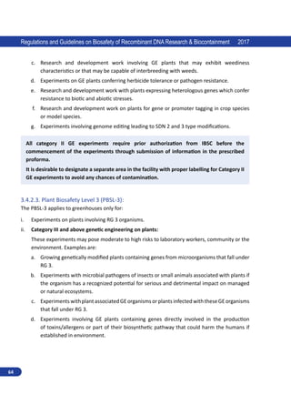 64
Regulations and Guidelines on Biosafety of Recombinant DNA Research  Biocontainment 2017
c.	 Research and development work involving GE plants that may exhibit weediness
characteristics or that may be capable of interbreeding with weeds.
d.	 Experiments on GE plants conferring herbicide tolerance or pathogen resistance.
e.	 Research and development work with plants expressing heterologous genes which confer
resistance to biotic and abiotic stresses.
f.	 Research and development work on plants for gene or promoter tagging in crop species
or model species.
g.	 Experiments involving genome editing leading to SDN 2 and 3 type modifications.
All category II GE experiments require prior authorization from IBSC before the
commencement of the experiments through submission of information in the prescribed
proforma.
It is desirable to designate a separate area in the facility with proper labelling for Category II
GE experiments to avoid any chances of contamination.
3.4.2.3.	Plant Biosafety Level 3 (PBSL-3):
The PBSL-3 applies to greenhouses only for:
i.	 Experiments on plants involving RG 3 organisms.
ii.	 Category III and above genetic engineering on plants:
These experiments may pose moderate to high risks to laboratory workers, community or the
environment. Examples are:
a.	 Growing genetically modified plants containing genes from microorganisms that fall under
RG 3.
b.	 Experiments with microbial pathogens of insects or small animals associated with plants if
the organism has a recognized potential for serious and detrimental impact on managed
or natural ecosystems.
c.	 ExperimentswithplantassociatedGEorganismsorplantsinfectedwiththeseGEorganisms
that fall under RG 3.
d.	 Experiments involving GE plants containing genes directly involved in the production
of toxins/allergens or part of their biosynthetic pathway that could harm the humans if
established in environment.
 