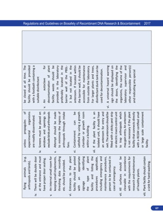 67
Regulations and Guidelines on Biosafety of Recombinant DNA Research  Biocontainment 2017
flying
animals
(e.g.
arthropods
and
birds).
iv.	
There
will
be
double
door
at
the
entrance
and
must
have
proper
door
sealing.
v.	
An
internal
small
room
for
keeping
small
implements,
threshing
data
recording
etc.
should
be
provided.
vi.	
Entrances
to
the
plant
facility
should
be
posted
with
an
appropriate
signage
identifying
the
type
of
plant
facility
and
listing
the
procedures
applicable,
including
emergency
and
maintenance
procedures,
person
to
be
contacted
in
case
of
emergency.
vii.	
All
surfaces
should
be
cleanable
in
accordance
with
the
requirements
for
research
and
maintenance
of
healthy
plants.
viii.	Plant
facility
should
contain
a
sink
for
hand-washing.
unless
propagules
of
experimental
organisms
are
readily
disseminated.
iv.	
Screens
must
be
placed
on
windows
and
openings
to
exclude
birds
and
arthropods
v.	
Attempt
should
be
made
to
minimize
the
ingress
of
arthropods
through
intake
fans.
vi.	
Containment
can
be
satisfied
by
using
a
growth
chamber
or
growth
room
within
a
building.
vii.	
If
the
plant
facility
is
an
isolated
unit,
it
should
have
an
anteroom
for
entry
and
exit.
The
anteroom
should
be
fitted
with
a
sticky
pest
strip
or
electric
insect-control
unit
to
trap
arthropods
which
may
gain
entry.
An
anteroom
is
not
necessary
if
the
plant
facility
that
connects
directly
with
a
RCGM
certified
small
or
large
scale
containment
facility.
be
closed
at
all
time.
The
facility
should
be
provided
with
a
footbath
containing
a
suitable
disinfectant
v.	
An
autoclave
for
decontamination
of
plant
facility
waste
should
be
provided
in
the
laboratory
preferably
located
in
the
barrier
wall
of
the
PBSL-
3
but
not
located
in
the
anteroom.
If
located
within
the
barrier
wall,
it
should
be
accessible
for
maintenance
from
outside
the
laboratory.
For
larger
plants
and
trees,
disinfectant
dunk
tank
can
be
used
for
decontamination.
vi.	
A
universal
hazard
warning
sign
should
be
displayed
on
the
doors,
identifying
the
organisms,
the
name
of
the
laboratory
supervisor
and
other
responsible
person(s)
and
indicating
any
special
 
