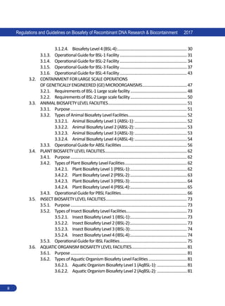 Regulations and Guidelines on Biosafety of Recombinant DNA Research  Biocontainment 2017
ii
3.1.2.4.	 Biosafety Level 4 (BSL-4):.
.................................................................30
3.1.3.	 Operational Guide for BSL-1 Facility................................................................31
3.1.4.	 Operational Guide for BSL-2 Facility................................................................34
3.1.5.	 Operational Guide for BSL-3 Facility................................................................37
3.1.6.	 Operational Guide for BSL-4 Facility................................................................43
3.2.	 CONTAINMENT FOR LARGE SCALE OPERATIONS
OF GENETICALLY ENGINEERED (GE) MICROORGANISMS...........................................47
3.2.1.	 Requirements of BSL-1 Large scale facility......................................................48
3.2.2.	 Requirements of BSL-2 Large scale facility......................................................50
3.3.	 ANIMAL BIOSAFETY LEVEL FACILITIES...........................................................................51
3.3.1.	 Purpose.............................................................................................................. 51
3.3.2.	 Types of Animal Biosafety Level Facilities........................................................52
3.3.2.1.	 Animal Biosafety Level 1 (ABSL-1):..................................................52
3.3.2.2.	 Animal Biosafety Level 2 (ABSL-2):..................................................53
3.3.2.3.	 Animal Biosafety Level 3 (ABSL-3):..................................................53
3.3.2.4.	 Animal Biosafety Level 4 (ABSL-4):..................................................54
3.3.3.	 Operational Guide for ABSL Facilities..............................................................56
3.4.	 PLANT BIOSAFETY LEVEL FACILITIES..............................................................................62
3.4.1.	 Purpose.............................................................................................................. 62
3.4.2.	 Types of Plant Biosafety Level Facilities...........................................................62
3.4.2.1.	 Plant Biosafety Level 1 (PBSL-1):......................................................62
3.4.2.2.	 Plant Biosafety Level 2 (PBSL-2):......................................................63
3.4.2.3.	 Plant Biosafety Level 3 (PBSL-3):......................................................64
3.4.2.4.	 Plant Biosafety Level 4 (PBSL-4):......................................................65
3.4.3.	 Operational Guide for PBSL Facilities..............................................................66
3.5.	 INSECT BIOSAFETY LEVEL FACILITIES.............................................................................73
3.5.1.	 Purpose.............................................................................................................. 73
3.5.2.	 Types of Insect Biosafety Level Facilities.
.........................................................73
3.5.2.1.	 Insect Biosafety Level 1 (IBSL-1):.....................................................73
3.5.2.2.	 Insect Biosafety Level 2 (IBSL-2):.....................................................73
3.5.2.3.	 Insect Biosafety Level 3 (IBSL-3):.....................................................74
3.5.2.4.	 Insect Biosafety Level 4 (IBSL-4):.....................................................74
3.5.3.	 Operational Guide for IBSL Facilities................................................................75
3.6.	 AQUATIC ORGANISM BIOSAFETY LEVEL FACILITIES.....................................................81
3.6.1.	 Purpose.............................................................................................................. 81
3.6.2.	 Types of Aquatic Organism Biosafety Level Facilities.....................................81
3.6.2.1.	 Aquatic Organism Biosafety Level 1 (AqBSL-1):.............................81
3.6.2.2.	 Aquatic Organism Biosafety Level 2 (AqBSL-2):.............................81
 
