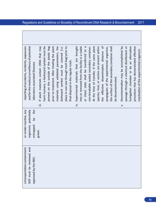 71
Regulations and Guidelines on Biosafety of Recombinant DNA Research  Biocontainment 2017
a
transportation
containment
SOP
must
be
reviewed
and
approved
by
the
IBSC.
or
render
inactive,
any
organisms
potentially
entrapped
by
the
gravel.
reporting
of
accidents,
incidents,
exposures
and
for
the
medical
surveillance
of
potential
laboratory
associated
illnesses.
iii.	
If
plant
materials
contain
rDNA
that
may
harm
humans,
a
biohazard
symbol
must
be
present
on
the
outside
of
the
plastic
bag
prior
to
treatment.
After
treating
the
plant
materials
using
validated
parameters,
the
biohazard
symbol
must
be
covered
(i.e.
place
in
non-see-through
trash
bag)
prior
to
final
disposal
in
the
regular
trash.
iv.	
Experimental
materials
that
are
brought
into
or
removed
from
the
facility
in
a
viable
or
intact
state
shall
be
transferred
to
a
non-breakable
sealed
secondary
container.
At
the
time
of
transfer,
if
the
same
plant
species,
host,
or
vectors
are
present
within
the
effective
dissemination
distance
of
propagules
of
the
experimental
organism,
the
surface
of
the
secondary
container
shall
be
decontaminated.
v.	
Decontamination
may
be
accomplished
by
passage
through
a
chemical
disinfectant
or
fumigation
chamber
or
by
an
alternative
procedure
that
has
demonstrated
effective
inactivation
of
the
experimental
organism
 