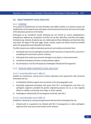 73
Regulations and Guidelines on Biosafety of Recombinant DNA Research  Biocontainment 2017
3.5.	 Insect Biosafety Level Facilities
3.5.1.	 Purpose
The purpose of establishment of Insect Biosafety Level (IBSL) Facilities is to prevent escape and
establishment of the experimental arthropods into the natural environment and ensure the safety
of the laboratory personnel in the facility.
Arthropods to be considered include following but not limited to: Insects (Lepidopterans;
Coleopterans; Dipterae eg. mosquitoes, fruit flies, tse tse flies, black flies, sand flies and midges;
Hemipterae eg. reduvids, Anoplurae eg. Lice; Siphonapterae fleas); Blattodea and Arachnids (ticks
and mites). All stages of life-cycle (eggs, larvae, nymphs, pupae and adults) should be handled
within the appropriate Insect Biosafety level facility.
The IBSL should ensure safety to laboratory personnel and outside environment from:
i.	 Arthropods that transmit pathogens of public health importance or become the crucial link in
completing the transmission cycle for a disease.
ii.	 Arthropods that could cause economic damage to crop plants, or local environment.
iii.	 Uninfected arthropods and those carrying infectious agents
iv.	 GE arthropods or non-GE arthropods but challenged/ infected with GE organisms.
3.5.2.	 Types of Insect Biosafety Level Facilities
3.5.2.1.	Insect Biosafety Level 1 (IBSL-1):
Suitable for maintenance, rearing and to conduct laboratory level experiments with terrestrial
arthropods that are:
i.	 Uninfected by infectious agents and are present in the same geographic area.
ii.	 Genetically engineered arthropods with genes from RG 1 microorganisms and other non
pathogenic organisms provided the genetic engineering process has no, or only negative
effects on viability, survivorship, host range, or vector capacity.
iii.	 Challenged or infected with GE microorganisms that fall under RG 1.
3.5.2.2.	Insect Biosafety Level 2 (IBSL-2):
Suitable for maintenance, rearing and experiments with terrestrial arthropods that are:
i.	 Infected with or suspected to be infected with RG 2 microorganisms or other pathogenic
organisms that may cause animal and/or human diseases.
 