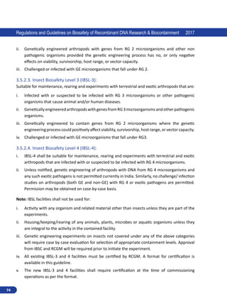 74
Regulations and Guidelines on Biosafety of Recombinant DNA Research  Biocontainment 2017
ii.	 Genetically engineered arthropods with genes from RG 2 microorganisms and other non
pathogenic organisms provided the genetic engineering process has no, or only negative
effects on viability, survivorship, host range, or vector capacity.
iii.	 Challenged or infected with GE microorganisms that fall under RG 2. 	
3.5.2.3.	Insect Biosafety Level 3 (IBSL-3):
Suitable for maintenance, rearing and experiments with terrestrial and exotic arthropods that are:
i.	 Infected with or suspected to be infected with RG 3 microorganisms or other pathogenic
organisms that cause animal and/or human diseases.
ii.	 GeneticallyengineeredarthropodswithgenesfromRG3microorganismsandotherpathogenic
organisms.
iii.	 Genetically engineered to contain genes from RG 2 microorganisms where the genetic
engineering process could positively affect viability, survivorship, host range, or vector capacity.
iv.	 Challenged or infected with GE microorganisms that fall under RG3.
3.5.2.4.	Insect Biosafety Level 4 (IBSL-4):
i.	 IBSL-4 shall be suitable for maintenance, rearing and experiments with terrestrial and exotic
arthropods that are infected with or suspected to be infected with RG 4 microorganisms.
ii.	 Unless notified, genetic engineering of arthropods with DNA from RG 4 microorganisms and
any such exotic pathogens is not permitted currently in India. Similarly, no challenge/ infection
studies on arthropods (both GE and non-GE) with RG 4 or exotic pathogens are permitted.
Permission may be obtained on case-by-case basis.
Note: IBSL facilities shall not be used for:
i.	 Activity with any organism and related material other than insects unless they are part of the
experiments.
ii.	 Housing/keeping/rearing of any animals, plants, microbes or aquatic organisms unless they
are integral to the activity in the contained facility.
iii.	 Genetic engineering experiments on insects not covered under any of the above categories
will require case by case evaluation for selection of appropriate containment levels. Approval
from IBSC and RCGM will be required prior to initiate the experiment.
iv.	 All existing IBSL-3 and 4 facilities must be certified by RCGM. A format for certification is
available in this guideline.
v.	 The new IBSL-3 and 4 facilities shall require certification at the time of commissioning
operations as per the format.
 