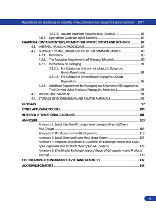 Regulations and Guidelines on Biosafety of Recombinant DNA Research  Biocontainment 2017
iii
3.6.2.3.	 Aquatic Organism Biosafety Level 3 (AqBSL-3):.............................81
3.6.3.	 Operational Guide for AqBSL Facilities............................................................83
CHAPTER 4: CONTAINMENT REQUIREMENT FOR IMPORT, EXPORT AND EXCHANGE...............87
4.1.	 INTERNAL HANDLING PROCEDURES............................................................................89
4.2.	 SHIPMENT BY MAIL, AIRFREIGHT OR OTHER COMMON CARRIER............................89
4.2.1.	 Definitions.......................................................................................................... 89
4.2.2.	 The Packaging Requirements of Biological Materials....................................90
4.2.3.	 Instructions on Packaging.................................................................................91
4.2.3.1.	 For Substances that are not subject to Dangerous
Goods Regulations............................................................................91
4.2.3.2.	 For Substances Covered under Dangerous Goods
Regulations........................................................................................92
4.2.4.	 Additional Requirement for Packaging and Shipment of GE organism or
Their Derived Living Products (Propagules, Seeds etc.).................................93
4.3.	 IMPORT AND SHIPMENT...............................................................................................94
4.4.	 STORAGE OF GE ORGANISMS AND RELATED MATERIALS..........................................95
GLOSSARY����������������������������������������������������������������������������������������������������������������������������������������������97
OTHER APPLICABLE POLICIES............................................................................................................100
REFERRED INTERNATIONAL GUIDELINES........................................................................................101
ANNEXURE����������������������������������������������������������������������������������������������������������������������������������������� 103
Annexure 1: List of Infective Microorganisms corresponding to different
Risk Groups....................................................................................................................105
Annexure 2: Risk Assessment of GE Organisms.........................................................119
Annexure 3: List of Commonly used Host-Vector System..........................................123
Annexure 4: Simplified procedures  Guidelines on Exchange, Import and Export
of GE organisms and Products Thereof for RD purpose.........................................126
Annexure 5: Checklist for Exchange/ Import/ Export of GE organisms and Products
Thereof...........................................................................................................................130
CERTIFICATION OF CONTAINMENT LEVEL 3 AND 4 FACILITIES.....................................................132
ACKNOWLEDGEMENTS.....................................................................................................................148
 