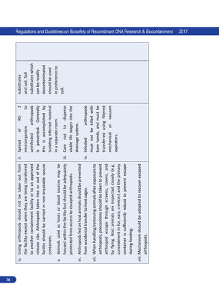 78
Regulations and Guidelines on Biosafety of Recombinant DNA Research  Biocontainment 2017
iv.	
Living
arthropods
should
not
be
taken
out
from
the
facility
except
when
they
are
being
transferred
to
another
containment
facility
or
to
an
approved
release
site.
Arthropods
taken
into
or
out
of
the
facility
should
be
carried
in
non-breakable
secure
containers.
v.	
Animals
used
as
hosts
or
blood
sources
may
be
housed
within
the
facility
but
should
be
adequately
protected
from
access
by
escaped
arthropods.
vi.	
Arthropods
fed
on
host
animals
should
be
prevented
from
accidental
transfer
to
host
cages.
vii.	
When
handling/removing
animals
after
exposure
to
arthropods,
precautions
should
be
taken
to
prevent
arthropod
escape
through
screens,
covers,
and
by
flying.
Host
animals
are
inspected
closely
(e.g.
concealment
in
fur,
ears,
crevices)
and
the
primary
container
is
sufficiently
robust
to
prevent
escape
during
feeding.
viii.	Mechanism
should
be
adopted
to
recover
escaped
arthropods.
ii.	
Spread
of
RG
2
microorganism
to
uninfected
arthropods
is
prevented.
Generally
this
is
accomplished
by
isolating
infected
material
in
a
separate
room.
iii.	
Care
not
to
disperse
viable
life
stages
into
the
drainage
system.
iv.	
Infected
arthropods
must
not
be
killed
with
bare
hands,
and
must
be
transferred
using
filtered
mechanical
or
vacuum
aspirators.
substitutes
and
soil.
Soil
substitutes
which
can
be
readily
decontaminated
should
be
used
in
preference
to
soil.
 