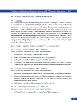81
Regulations and Guidelines on Biosafety of Recombinant DNA Research  Biocontainment 2017
3.6.	 Aquatic Organism Biosafety Level Facilities
3.6.1.	 Purpose
The purpose of establishment of Aquatic Organism Biosafety Level (AqBSL) Facilities is primarily
to prevent escape of aquatic animal pathogens into the natural aquatic environment so as to
protect the environment and prevent spread of infectious diseases to vulnerable aquatic animal
populations in India. In addition, such containment will also offer protection to human from
aquatic animal pathogens that are considered to be  zoonotic or opportunistic in nature. The
document sets forth the minimum physical and operational requirements for facilities working on
aquatic organisms and related pathogens to prevent the accidental release of potentially harmful
pathogens into the aquatic environment. The containment level that is required depends on the
biology of the specific pathogens involved and the impact that a release of the pathogens might
have on the Indian environment.
3.6.2.	 Types of Aquatic Organism Biosafety Level Facilities
3.6.2.1.	Aquatic Organism Biosafety Level 1 (AqBSL-1):
Storing, rearing and experiments with aquatic organisms that are:
i.	 Uninfected and does not pose health threat to humans.
ii.	 Genetically engineered to contain genes from RG 1 microorganisms.
iii.	 Challenged or infected with GE microorganisms that fall under RG 1.
iv.	 Challenged or infected with pathogens specific for aquatic organisms that are not considered
a risk to aquatic organisms or to the aquatic environment and are non-pathogenic to humans.
3.6.2.2	 Aquatic Organism Biosafety Level 2 (AqBSL-2):
Storing, rearing and experiments with aquatic organisms that are:
i.	 InfectedwithorsuspectedtobeinfectedwithRG2microorganismsoraquaticorganismpathogens.
ii.	 Genetically engineered to contain genes from RG 2 microorganisms and other non pathogenic
organisms provided the genetic engineering process does not increase virulence and
environmental fitness of the organism.
iii.	 Challenged or infected with GE microorganisms that fall under RG 2.
3.6.2.3	 Aquatic Organism Biosafety Level 3 (AqBSL-3):
Storing, rearing and experiments with aquatic organisms that are:
i.	 Challenged, infected or suspected to be infected with RG 3 microorganisms.
 