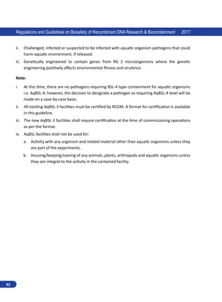 82
Regulations and Guidelines on Biosafety of Recombinant DNA Research  Biocontainment 2017
ii.	 Challenged, infected or suspected to be infected with aquatic organism pathogens that could
harm aquatic environment, if released.
iii.	 Genetically engineered to contain genes from RG 2 microorganisms where the genetic
engineering positively affects environmental fitness and virulence.
Note:
i.	 At this time, there are no pathogens requiring BSL-4 type containment for aquatic organisms
i.e. AqBSL-4; however, the decision to designate a pathogen as requiring AqBSL-4 level will be
made on a case-by-case basis.
ii.	 All existing AqBSL-3 facilities must be certified by RCGM. A format for certification is available
in this guideline.
iii.	 The new AqBSL-3 facilities shall require certification at the time of commissioning operations
as per the format.
iv.	 AqBSL facilities shall not be used for:
a.	 Activity with any organism and related material other than aquatic organisms unless they
are part of the experiments.
b.	 Housing/keeping/rearing of any animals, plants, arthropods and aquatic organisms unless
they are integral to the activity in the contained facility.
 