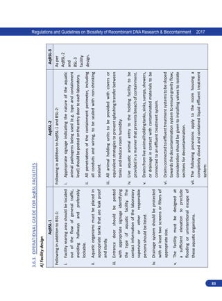 83
Regulations and Guidelines on Biosafety of Recombinant DNA Research  Biocontainment 2017
3.6.3.	
Operational
Guide
for
AqBSL
Facilities
A)
Facility
design
AqBSL-1
AqBSL-2
AqBSL-3
Following
in
addition
to
BSL-1:
i.	
Facility
rearing
area
should
be
located
out
of
the
flow
of
general
traffic,
avoiding
hallways
and
preferably
lockable.
ii.	
Aquatic
organisms
must
be
placed
in
appropriate
tanks
that
are
leak
proof
and
sturdy.
iii.	
Entrance
door
should
be
posted
with
appropriate
signage
identifying
the
type
of
aquatic
facility.
The
contact
information
of
the
laboratory
supervisor
or
other
responsible
persons
should
be
listed.
iv.	
Drainage
system
should
be
protected
with
at
least
two
screens
or
filters
of
appropriate
size.
v.	
The
facility
must
be
designed
at
a
sufficient
elevation
to
preclude
flooding
or
unintentional
escape
of
these
aquatic
organisms.
Following
in
addition
to
AqBSL-1
and
BSL-2:
i.	
Appropriate
signage
indicating
the
nature
of
the
aquatic
animal
pathogens
being
used
(e.g.
type
and
containment
level)
should
be
posted
on
the
entry
door
to
each
laboratory.
ii.	
All
penetrations
of
the
containment
perimeter,
including
all
conduits
and
wiring,
to
be
sealed
with
non-shrinking
sealant.
iii.	
All
animal
holding
units
to
be
provided
with
covers
or
equivalent
strategies
to
prevent
splashing
transfer
between
tanks
and
reduce
room
humidity.
iv.	
Live
aquatic
animal
entry
to
the
holding
facility
to
be
provided
in
a
manner
that
prevents
breach
of
containment.
v.	
Drains
from
live
animal
holding
tanks,
sinks,
sumps,
showers,
or
drainage
in
contact
with
contaminated
materials
to
be
connected
to
an
effluent
treatment
system.
vi.	
Drains
connected
to
effluent
treatment
systems
to
be
sloped
towards
the
decontamination
system
to
ensure
gravity
flow;
consideration
should
be
given
to
installing
valves
to
isolate
sections
for
decontamination.
vii.	
The
following
provisions
apply
to
the
room
housing
a
completely
closed
and
contained
liquid
effluent
treatment
system:
As
per
AqBSL-2
and
BSL-3
facility
design.
 