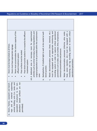 84
Regulations and Guidelines on Biosafety of Recombinant DNA Research  Biocontainment 2017
vi.	
Doors,
frames,
casework
and
bench-
tops
and
all
material
supporting
animal
holding
units
(i.e.,
tanks
and
equivalent
structures)
to
be
non-
absorbent
(wood
surfaces
are
not
permitted).
•	
Doors
must
be
kept
locked
at
all
times.
•	
Doors
must
have
appropriate
signage.
•	
Room
must
accommodate
the
volume
capacity
of
the
effluent
treatment
system.
•	
Floor
surfaces
must
be
sealed.
•	
Floor
drains
must
be
sealed
or
re-routed
to
the
effluent
treatment
system.
viii.	A
dedicated
area
or
necropsy
room
for
experimental
activities
such
as
animal
necropsy,
tissue
manipulations
and
surgical
preparation
to
be
provided
within
the
containment
zone
ix.	
Backsplashes,
if
installed
tight
to
wall,
to
be
sealed
at
wall-
bench
junction.
x.	
Waste
decontamination
processes
(heat,
chemical, 
etc.)
must
be
equipped
with
an
appropriate
monitoring
and
recording
system
in
order
to
capture
critical
operational
parameters
such
as
date,
cycle
number,
time,
temperature,
chemical
concentration
and
pressure.
xi.	
Water
decontamination
processes
(chlorine,
ultra
violet,
heat,
ozone
injection, 
etc.)
must
be
equipped
with
a
monitoring
and
log
recording
system
to
record
critical
operational
parameters.
 