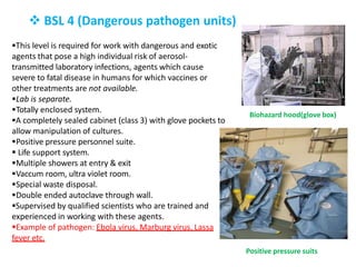  BSL 4 (Dangerous pathogen units)
This level is required for work with dangerous and exotic
agents that pose a high individual risk of aerosol-
transmitted laboratory infections, agents which cause
severe to fatal disease in humans for which vaccines or
other treatments are not available.
Lab is separate.
Totally enclosed system.
A completely sealed cabinet (class 3) with glove pockets to
allow manipulation of cultures.
Positive pressure personnel suite.
 Life support system.
Multiple showers at entry & exit
Vaccum room, ultra violet room.
Special waste disposal.
Double ended autoclave through wall.
Supervised by qualified scientists who are trained and
experienced in working with these agents.
Example of pathogen: Ebola virus, Marburg virus, Lassa
fever etc.
Biohazard hood(glove box)
Positive pressure suits
 
