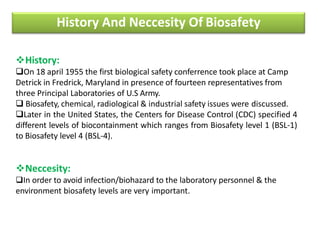 History And Neccesity Of Biosafety
History:
On 18 april 1955 the first biological safety conferrence took place at Camp
Detrick in Fredrick, Maryland in presence of fourteen representatives from
three Principal Laboratories of U.S Army.
 Biosafety, chemical, radiological & industrial safety issues were discussed.
Later in the United States, the Centers for Disease Control (CDC) specified 4
different levels of biocontainment which ranges from Biosafety level 1 (BSL-1)
to Biosafety level 4 (BSL-4).
Neccesity:
In order to avoid infection/biohazard to the laboratory personnel & the
environment biosafety levels are very important.
 