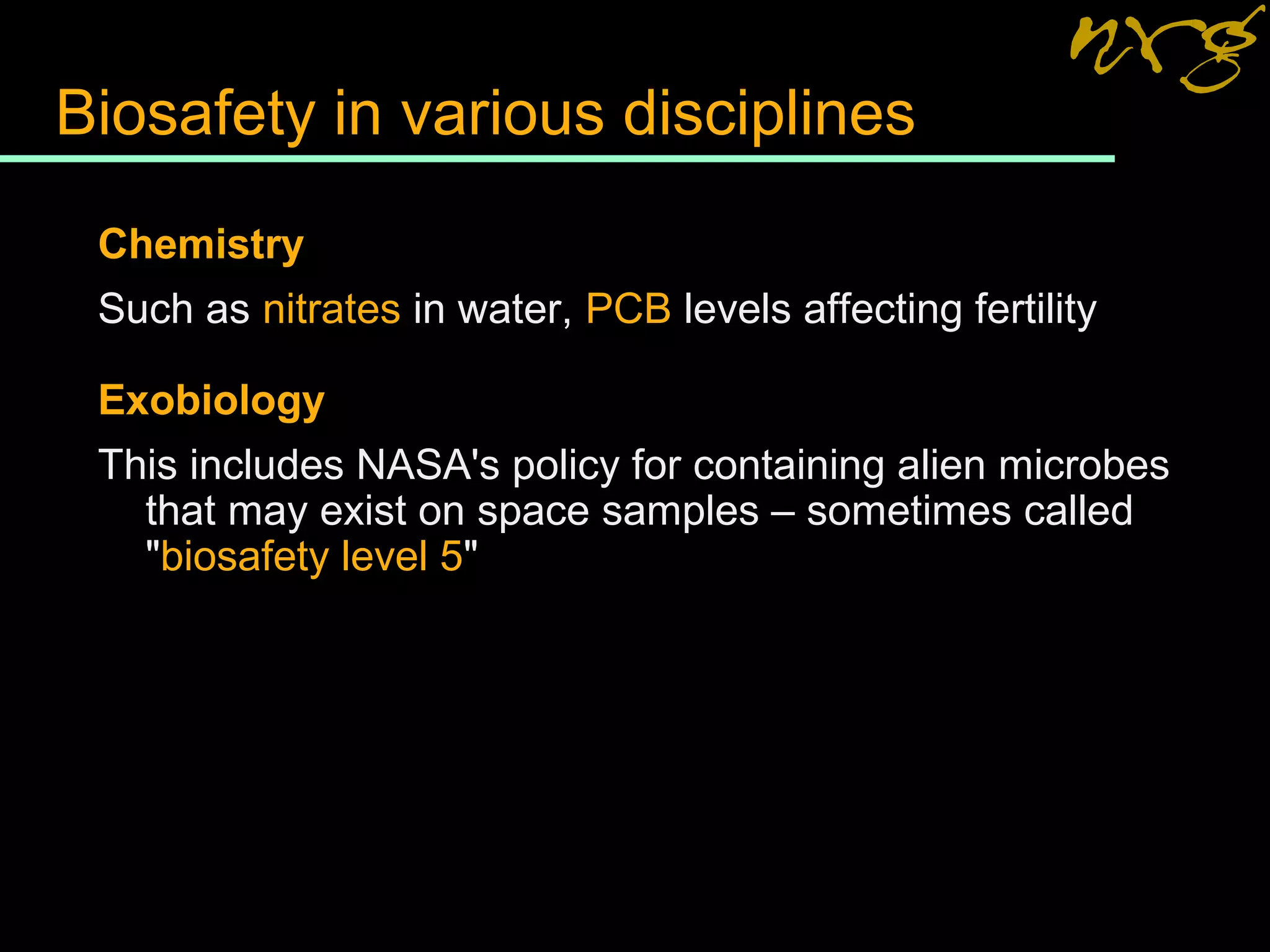 Biosafety in various disciplines
Chemistry
Such as nitrates in water, PCB levels affecting fertility
Exobiology
This includes NASA's policy for containing alien microbes
that may exist on space samples – sometimes called
"biosafety level 5"
 