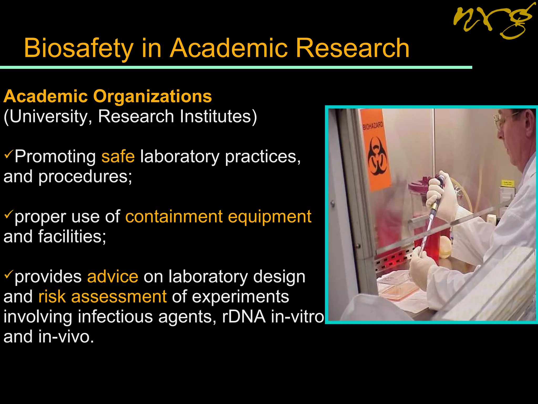 Biosafety in Academic Research
Academic Organizations
(University, Research Institutes)
Promoting safe laboratory practices,
and procedures;
proper use of containment equipment
and facilities;
provides advice on laboratory design
and risk assessment of experiments
involving infectious agents, rDNA in-vitro
and in-vivo.
 