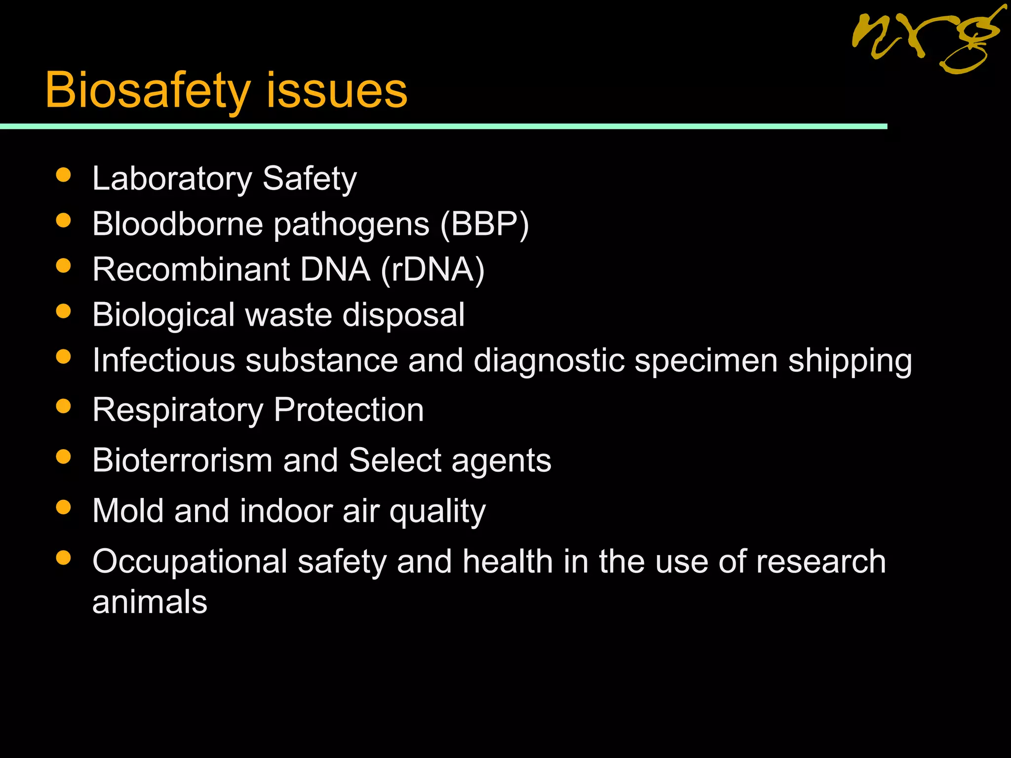 Biosafety issues
 Laboratory Safety
 Bloodborne pathogens (BBP)
 Recombinant DNA (rDNA)
 Biological waste disposal
 Infectious substance and diagnostic specimen shipping
 Respiratory Protection
 Bioterrorism and Select agents
 Mold and indoor air quality
 Occupational safety and health in the use of research
animals
 