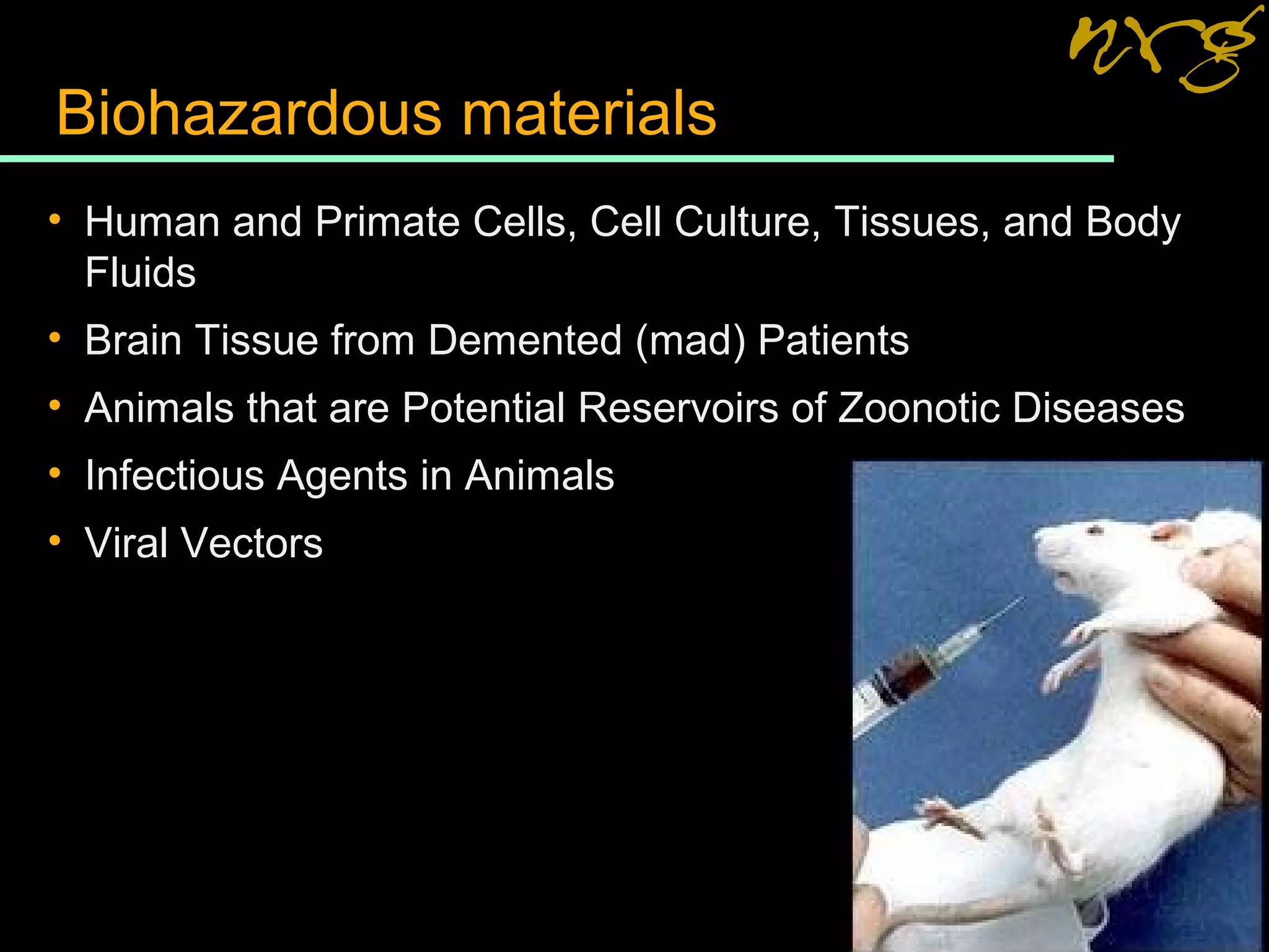 Biohazardous materials
• Human and Primate Cells, Cell Culture, Tissues, and Body
Fluids
• Brain Tissue from Demented (mad) Patients
• Animals that are Potential Reservoirs of Zoonotic Diseases
• Infectious Agents in Animals
• Viral Vectors
 