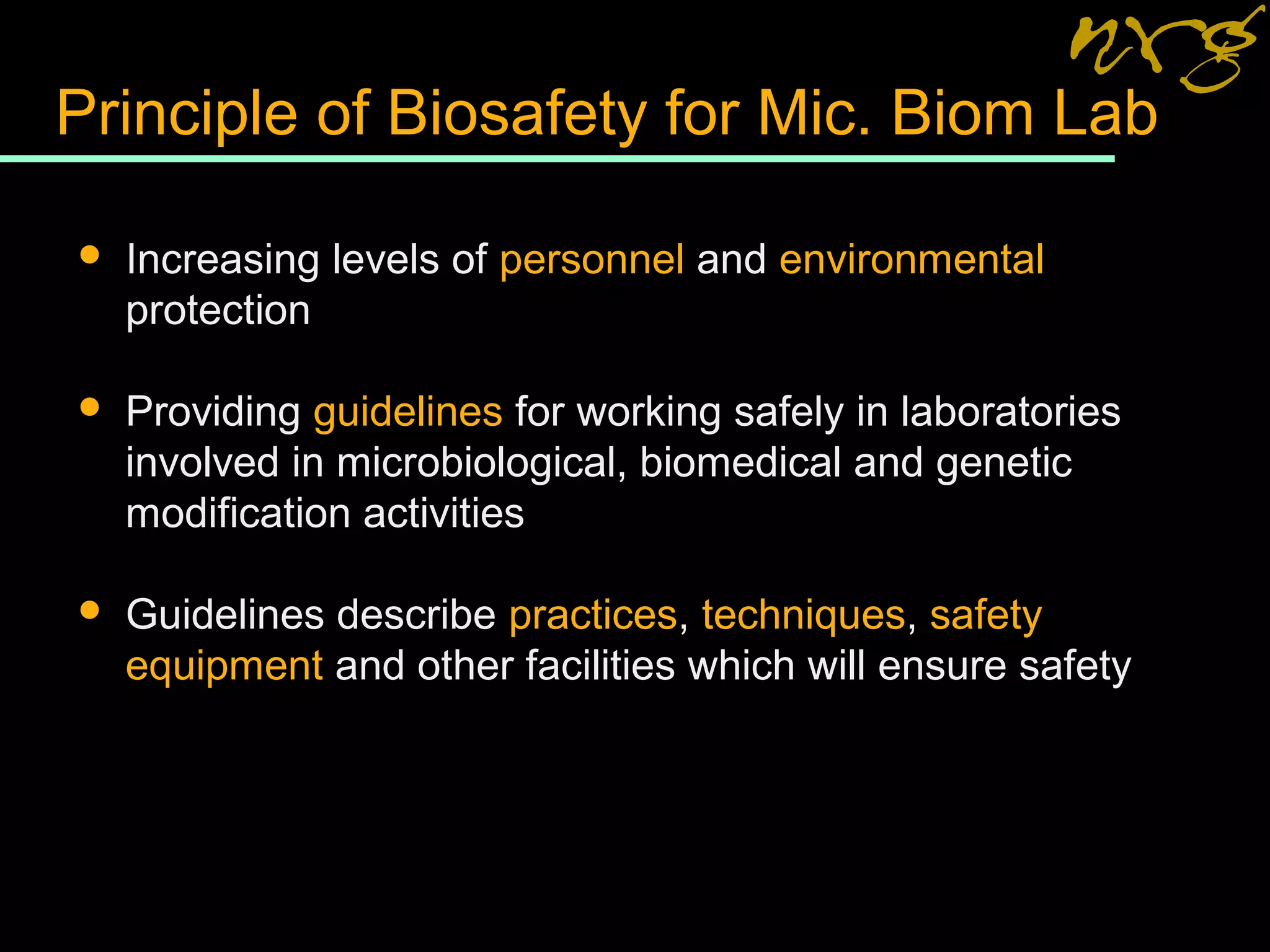 Principle of Biosafety for Mic. Biom Lab
 Increasing levels of personnel and environmental
protection
 Providing guidelines for working safely in laboratories
involved in microbiological, biomedical and genetic
modification activities
 Guidelines describe practices, techniques, safety
equipment and other facilities which will ensure safety
 