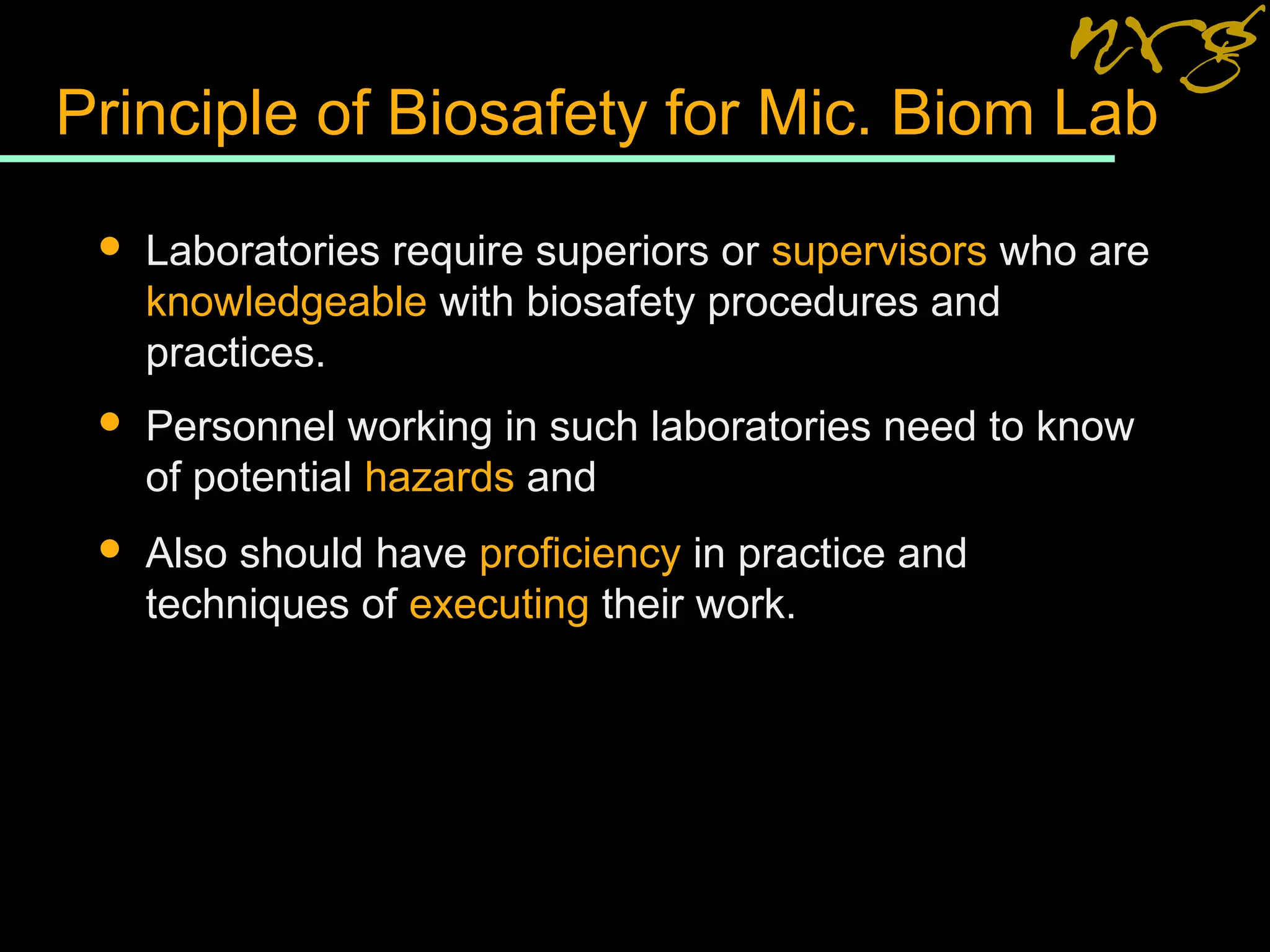 Principle of Biosafety for Mic. Biom Lab
 Laboratories require superiors or supervisors who are
knowledgeable with biosafety procedures and
practices.
 Personnel working in such laboratories need to know
of potential hazards and
 Also should have proficiency in practice and
techniques of executing their work.
 