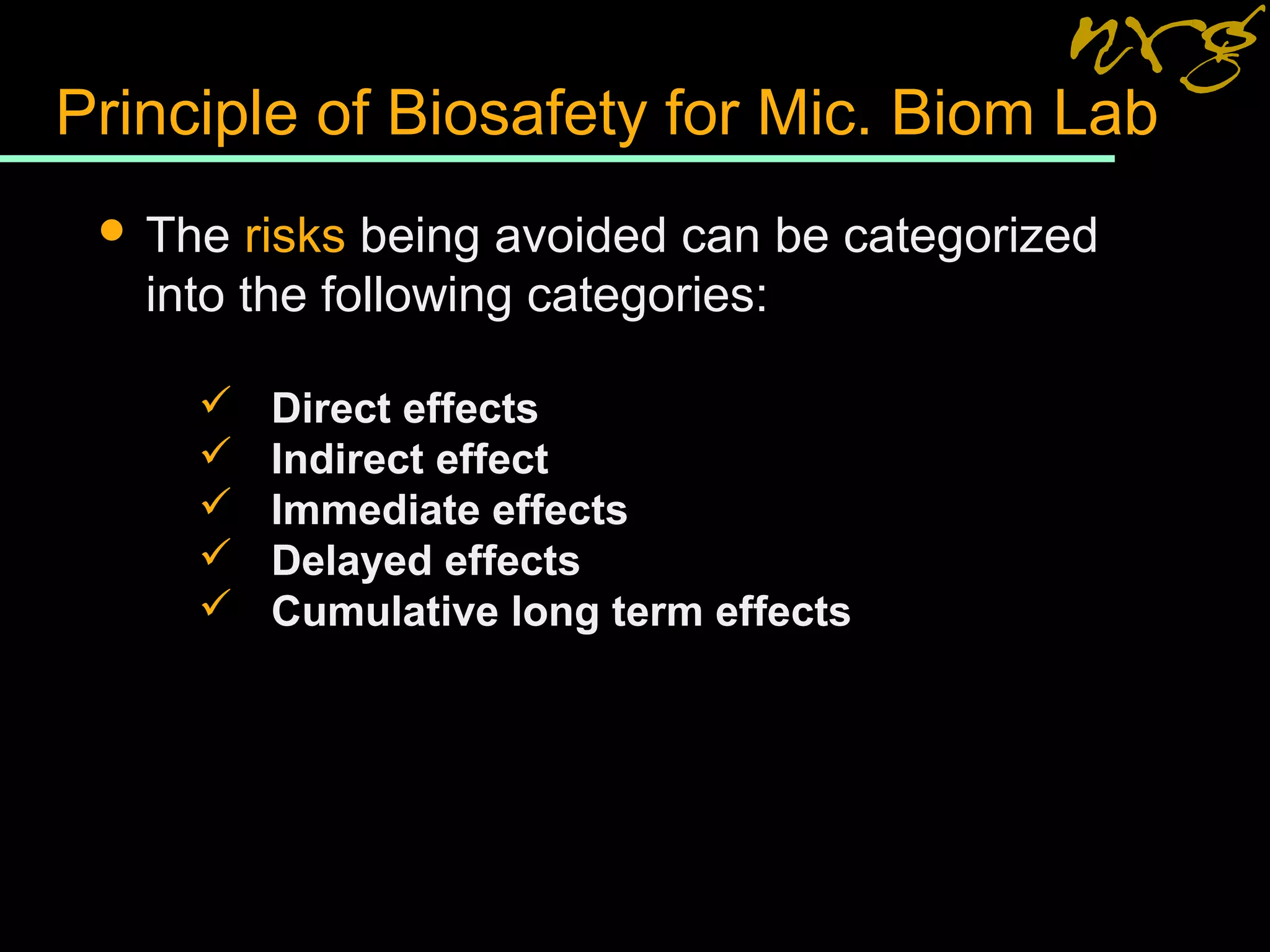 Principle of Biosafety for Mic. Biom Lab
 The risks being avoided can be categorized
into the following categories:
 Direct effects
 Indirect effect
 Immediate effects
 Delayed effects
 Cumulative long term effects
 