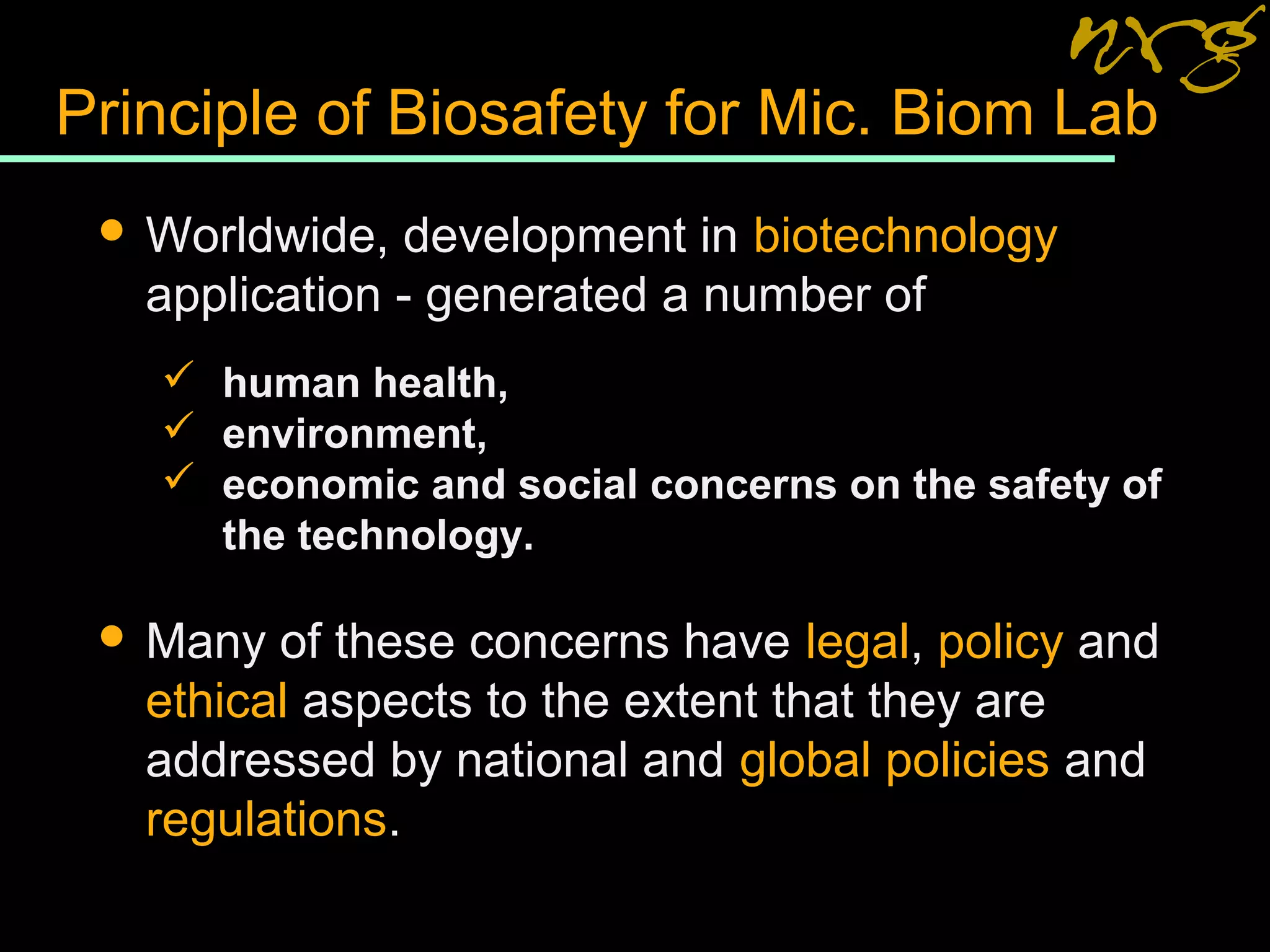 Principle of Biosafety for Mic. Biom Lab
 Worldwide, development in biotechnology
application - generated a number of
 human health,
 environment,
 economic and social concerns on the safety of
the technology.
 Many of these concerns have legal, policy and
ethical aspects to the extent that they are
addressed by national and global policies and
regulations.
 