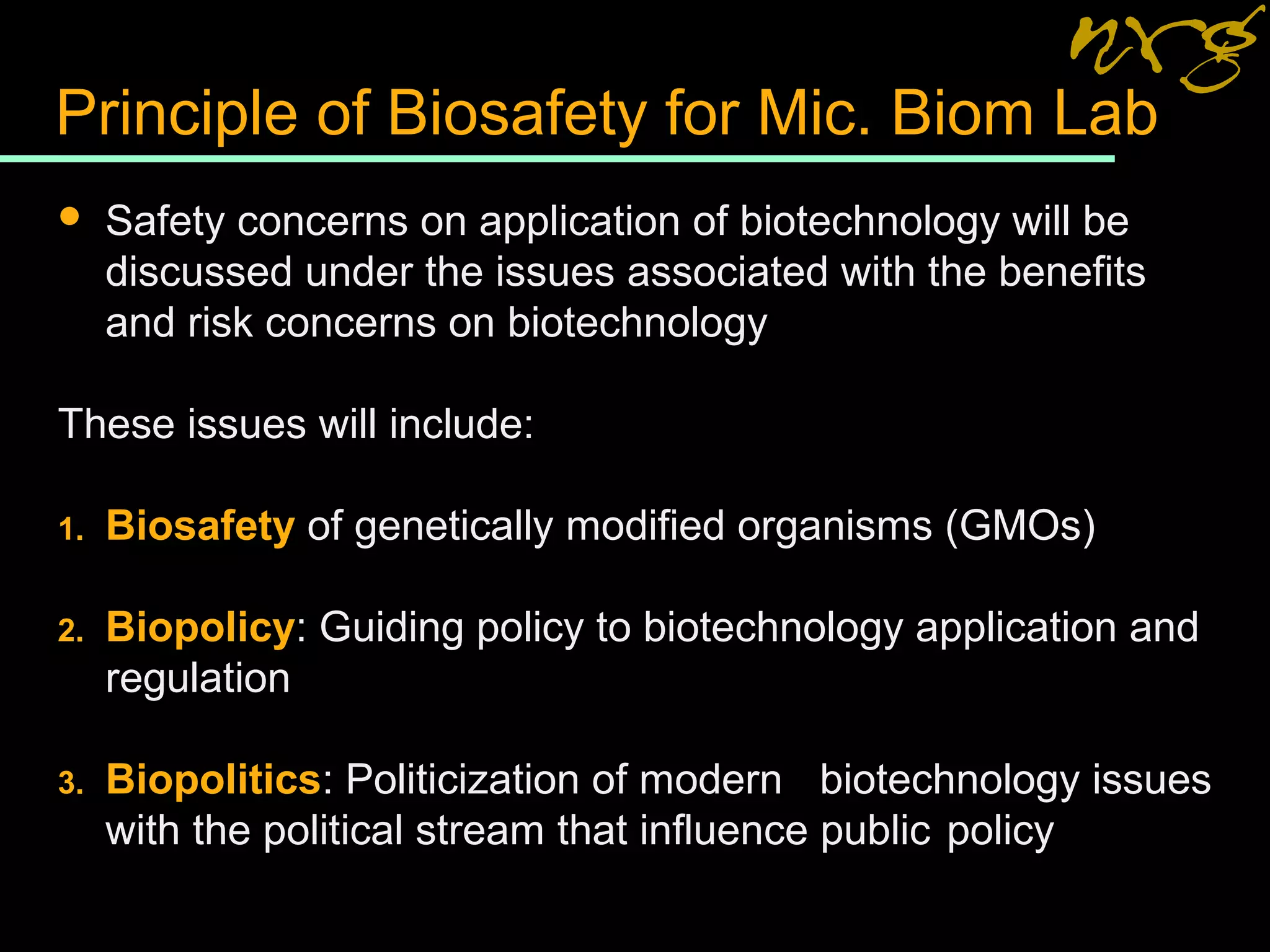 Principle of Biosafety for Mic. Biom Lab
 Safety concerns on application of biotechnology will be
discussed under the issues associated with the benefits
and risk concerns on biotechnology
These issues will include:
1. Biosafety of genetically modified organisms (GMOs)
2. Biopolicy: Guiding policy to biotechnology application and
regulation
3. Biopolitics: Politicization of modern biotechnology issues
with the political stream that influence public policy
 