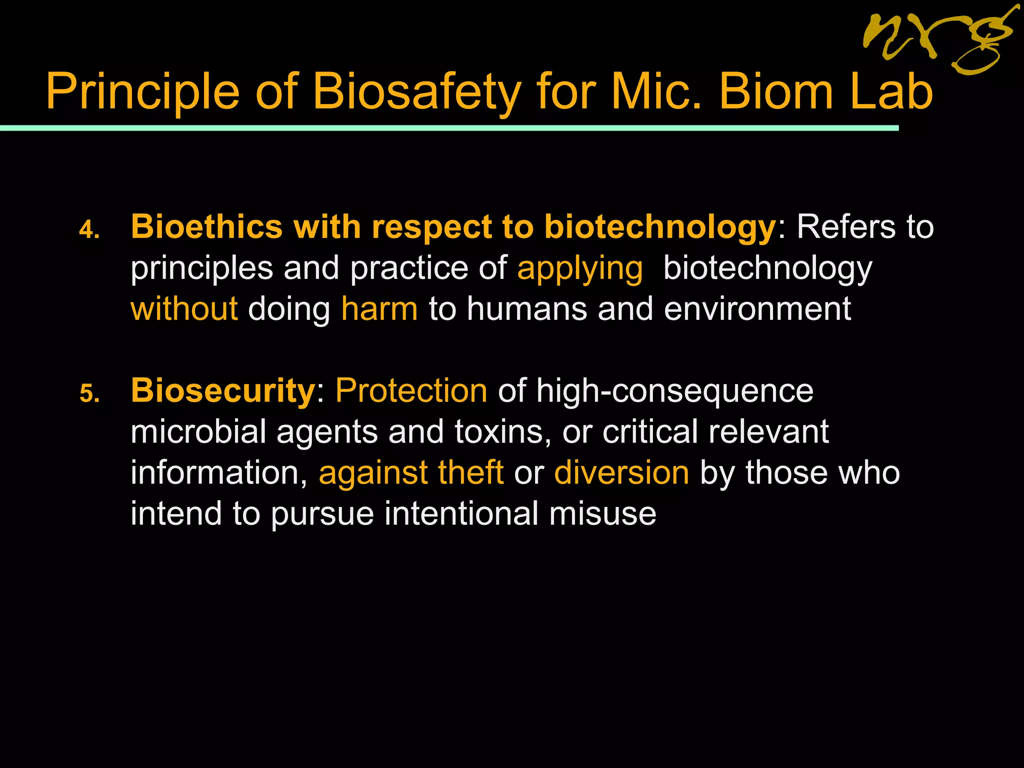 Principle of Biosafety for Mic. Biom Lab
4. Bioethics with respect to biotechnology: Refers to
principles and practice of applying biotechnology
without doing harm to humans and environment
5. Biosecurity: Protection of high-consequence
microbial agents and toxins, or critical relevant
information, against theft or diversion by those who
intend to pursue intentional misuse
 