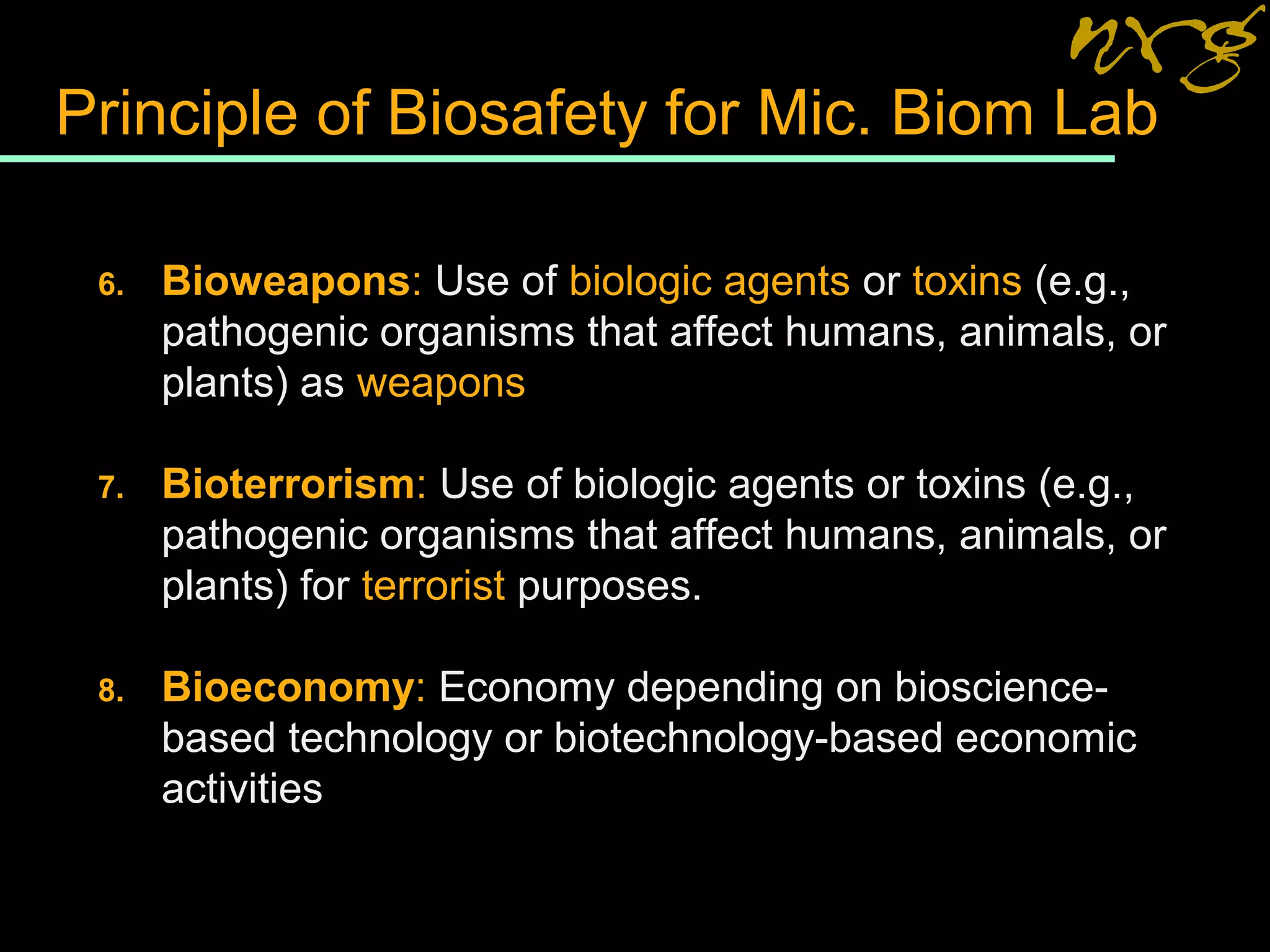 Principle of Biosafety for Mic. Biom Lab
6. Bioweapons: Use of biologic agents or toxins (e.g.,
pathogenic organisms that affect humans, animals, or
plants) as weapons
7. Bioterrorism: Use of biologic agents or toxins (e.g.,
pathogenic organisms that affect humans, animals, or
plants) for terrorist purposes.
8. Bioeconomy: Economy depending on bioscience-
based technology or biotechnology-based economic
activities
 