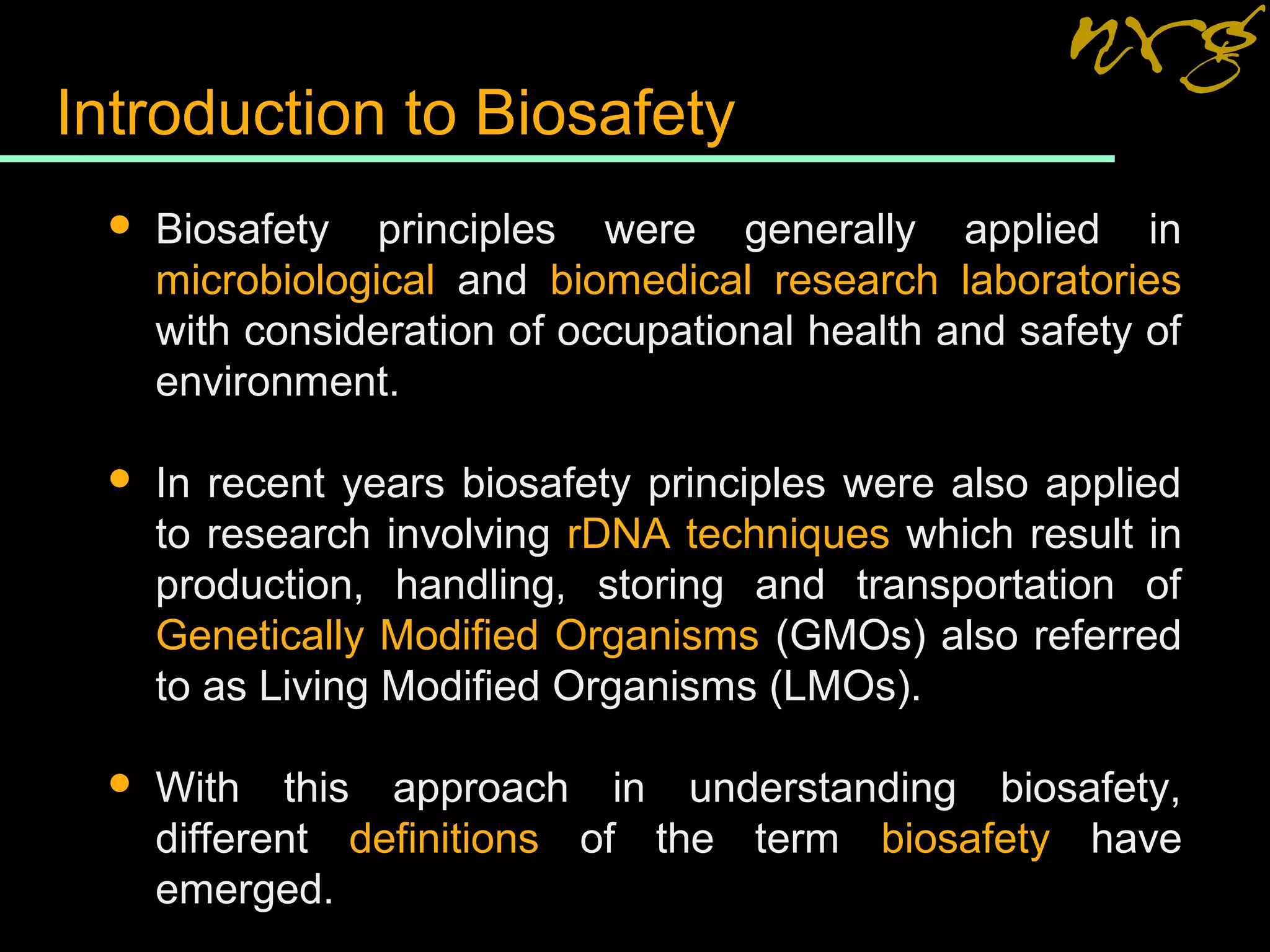 Introduction to Biosafety
 Biosafety principles were generally applied in
microbiological and biomedical research laboratories
with consideration of occupational health and safety of
environment.
 In recent years biosafety principles were also applied
to research involving rDNA techniques which result in
production, handling, storing and transportation of
Genetically Modified Organisms (GMOs) also referred
to as Living Modified Organisms (LMOs).
 With this approach in understanding biosafety,
different definitions of the term biosafety have
emerged.
 