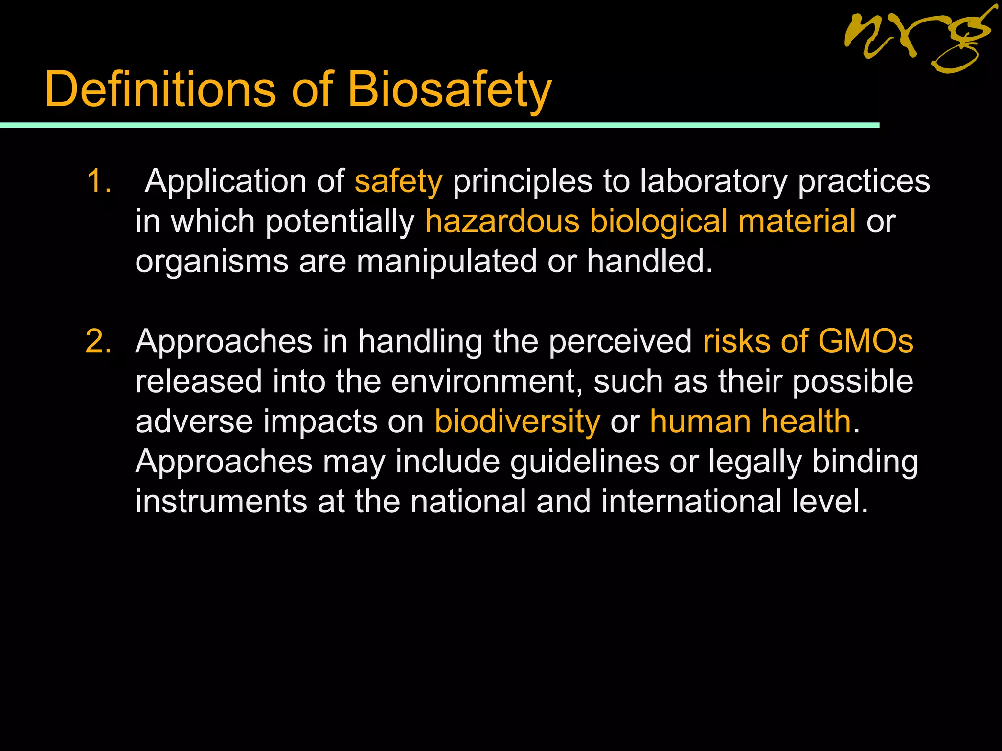 Definitions of Biosafety
1. Application of safety principles to laboratory practices
in which potentially hazardous biological material or
organisms are manipulated or handled.
2. Approaches in handling the perceived risks of GMOs
released into the environment, such as their possible
adverse impacts on biodiversity or human health.
Approaches may include guidelines or legally binding
instruments at the national and international level.
 