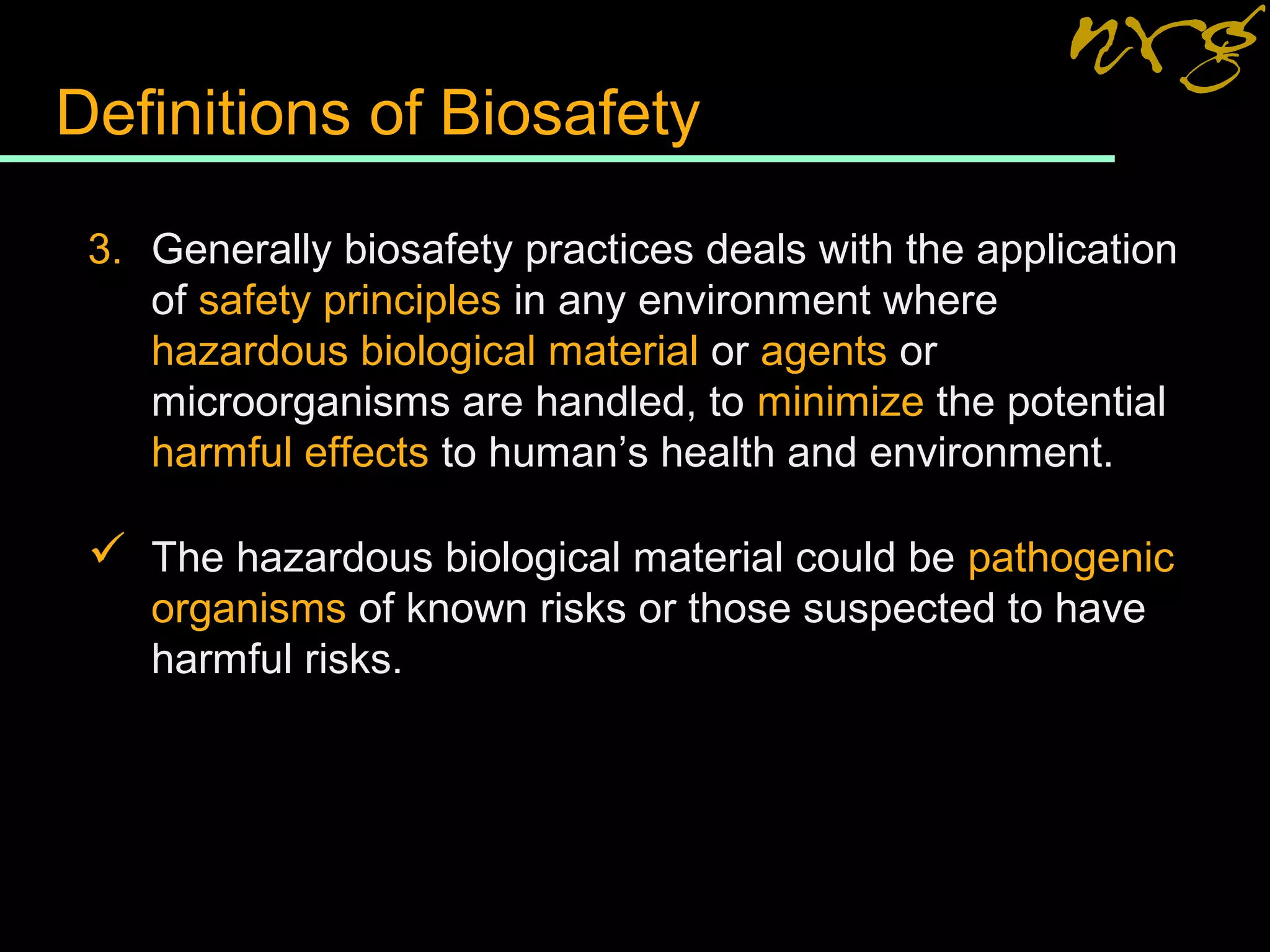 Definitions of Biosafety
3. Generally biosafety practices deals with the application
of safety principles in any environment where
hazardous biological material or agents or
microorganisms are handled, to minimize the potential
harmful effects to human’s health and environment.
 The hazardous biological material could be pathogenic
organisms of known risks or those suspected to have
harmful risks.
 