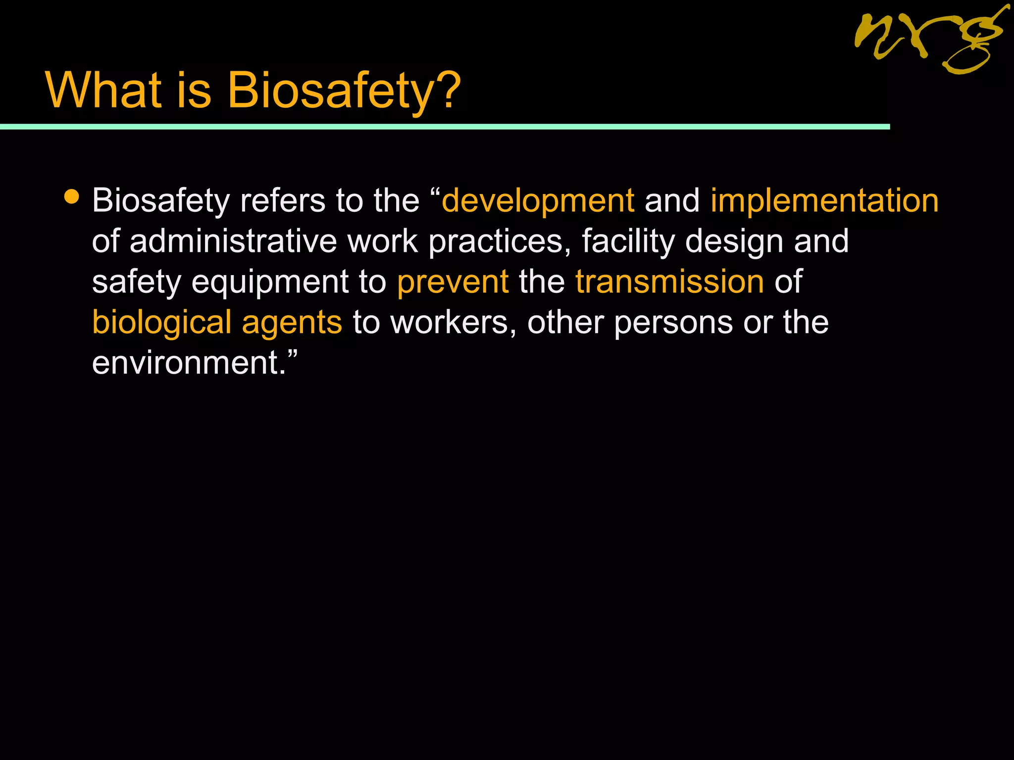 What is Biosafety?
 Biosafety refers to the “development and implementation
of administrative work practices, facility design and
safety equipment to prevent the transmission of
biological agents to workers, other persons or the
environment.”
 